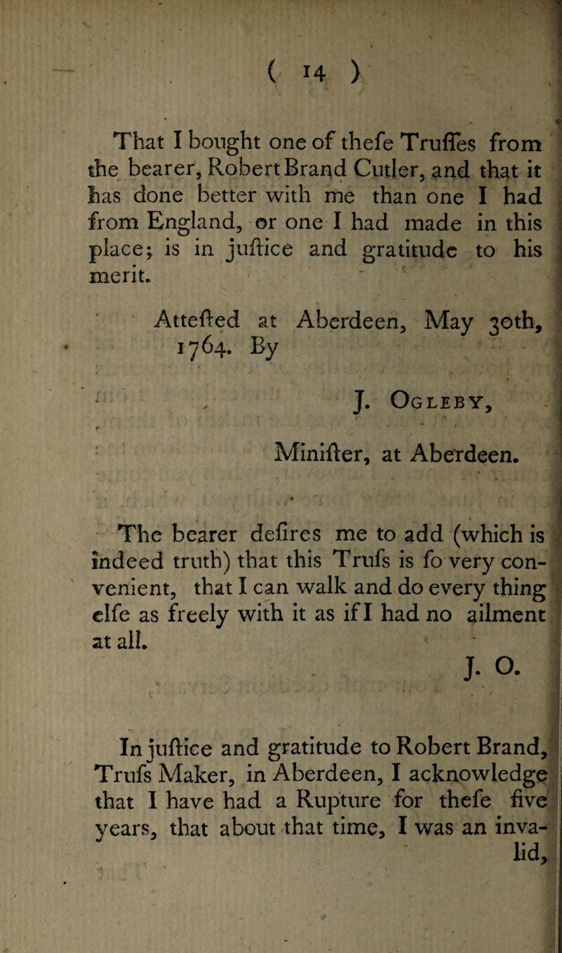 That I bought one of thefe Trufles from the bearer, Robert Brand Cutler, and that it has done better with me than one I had from England, or one I had made in this place; is in juftice and gratitude to his merit. Attefted at Aberdeen, May 30th, 1764. By J. Ogleby, t Minifter, at Aberdeen. « « f * • it ' f ' f ’ * , I _ The bearer defires me to add (which is indeed truth) that this Trufs is fo very con¬ venient, that I can walk and do every thing elfe as freely with it as if I had no ailment at all. J. O. In juftice and gratitude to Robert Brand, Trufs Maker, in Aberdeen, I acknowledge that I have had a Rupture for thefe five years, that about that time, I was an inva-