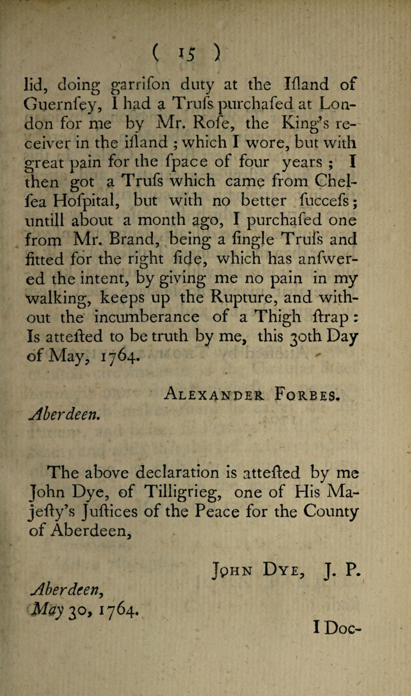 ( ) lid, doing garrifon duty at the Ifland of Guernfey, 1 had a Trufs pur chafed at Lon¬ don for me by Mr. Rofe, the King’s re¬ ceiver in the ifland ; which I wore, but with great pain for the fpace of four years ; I then got a Trufs which came from Chel- lea Hofpital, but with no better fuccefs; untill about a month ago, I purchafed one from Mr. Brand, being a Angle Trufs and fitted for the right fide, which has anfwer- ed the intent, by giving me no pain in my walking, keeps up the Rupture, and with¬ out the incumberance of a Thigh ftrap : Is attefted to be truth by me, this 30th Day of May, 1764. Alexander Forbes. Aberdeen. The above declaration is attefted by me John Dye, of Tilligrieg, one of His Ma- jefty’s Juftices of the Peace for the County of Aberdeen, Jphn Dye, J. P. Aberdeen, May 30, 1764. I Doc-