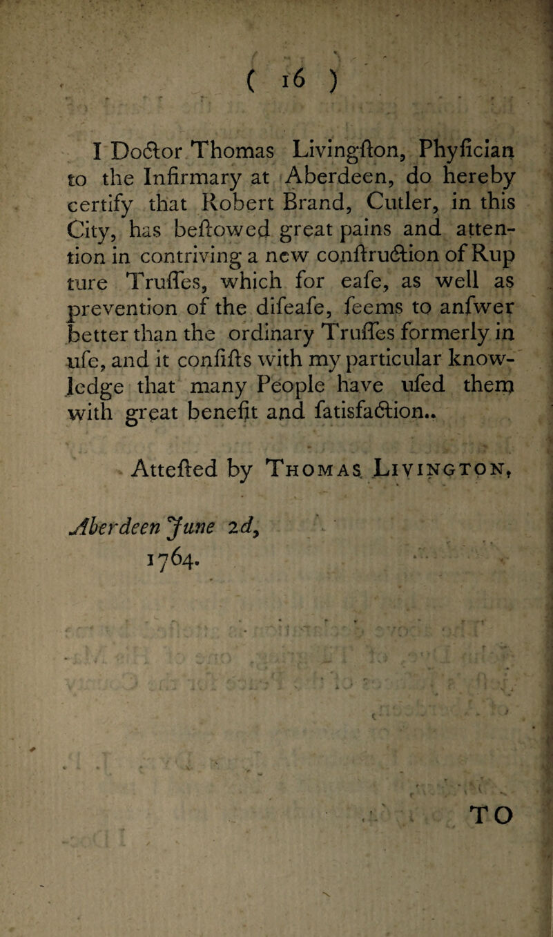 / \ ( U ) «*. + w t r » 9 p . f I Do6lor Thomas Livingflon, Phyfician to the Infirmary at Aberdeen, do hereby certify that Robert Brand, Cutler, in this City, has bellowed great pains and atten¬ tion in contriving a new conffru&ion of Rup ture Truffes, which for eafe, as well as prevention of the difeafe, feems to anfwer better than the ordinary Truffes formerly in life, and it confifts with my particular know¬ ledge that many People have ufed them with great benefit and fatisfaftion.. Atteffed by Thomas Livington, • . %— ■ Aberdeen June 2 d, 1764. - >1 I t