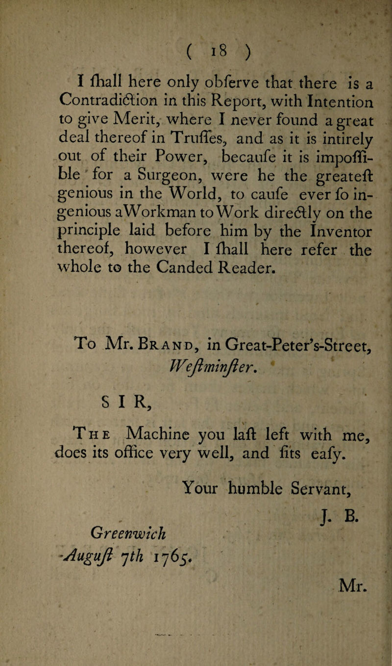 I fhall here only obferve that there is a Contradiction in this Report, with Intention to give Merit, where I never found a great deal thereof in Truffes, and as it is intirely out of their Power, becaufe it is impoffi- ble for a Surgeon, were he the greateft genious in the World, to caufe ever fo in¬ genious aWorkman to Work directly on the principle laid before him by the Inventor thereof, however I fhall here refer the whole to the Canded Reader. To Mr. Bra nd, in Great-Peter’s-Street, Wejhninjier. SIR, V The Machine you laft left with me, does its office very well, and fits eafy. Your humble Servant, J. B. Greenwich ■Augufi yth 1765. • Mr.