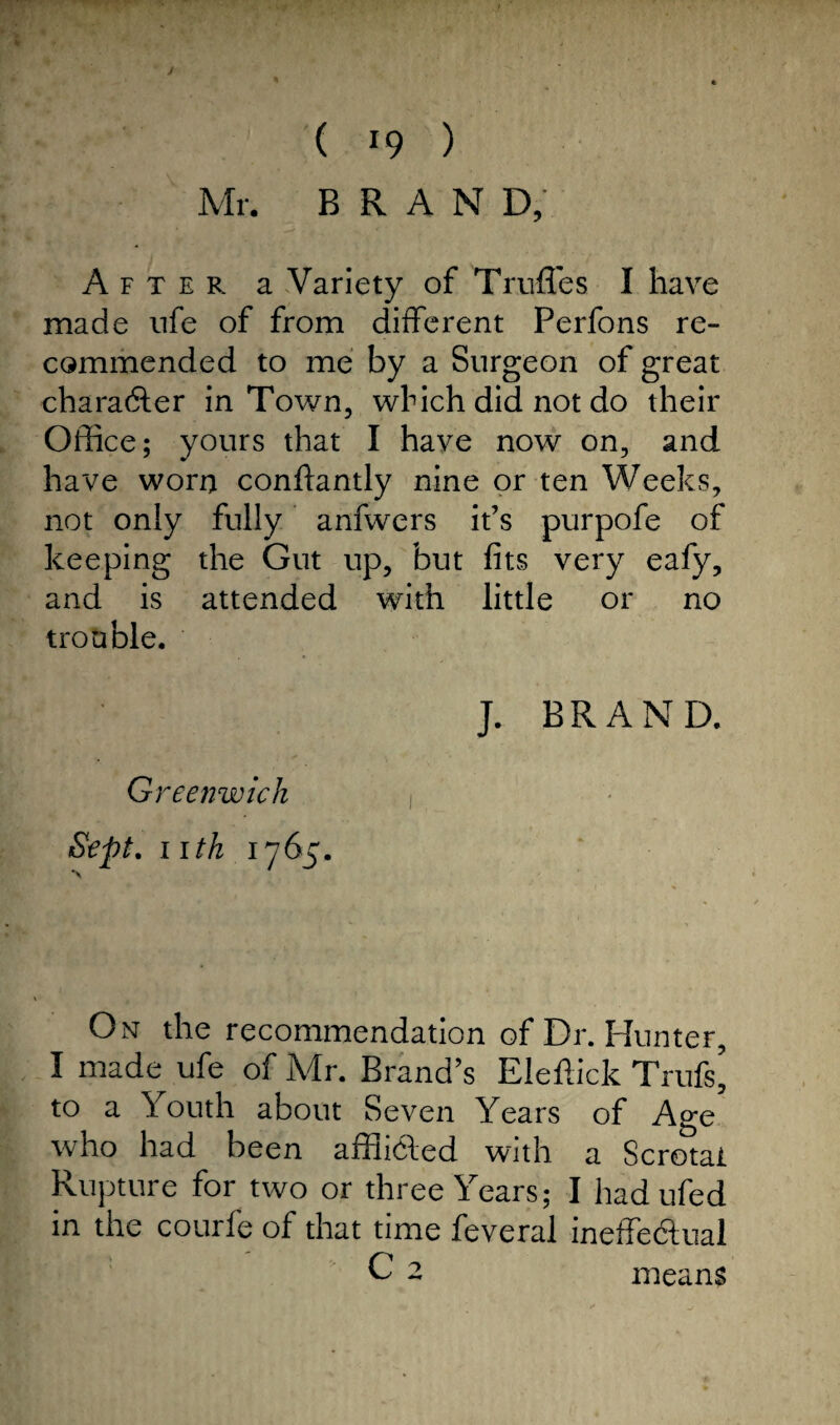 r 11 • ( 19 ) Mr. BRAND, After a Variety of Truffes I have made ufe of from different Perfons re¬ commended to me by a Surgeon of great character in Town, which did not do their Office; yours that I have now on, and have worn conffantly nine or ten Weeks, not only fully anfwers it’s purpofe of keeping the Gut up, but fits very eafy, and is attended with little or no trouble. J. BRAND. Greenwich Sept. nth 1765. On the recommendation of Dr. Hunter, I made ufe of Mr. Brand’s Eleftick Trufs’ to a Youth about Seven Years of Age who had been affikted with a Scrotal Rupture for two or three Years; I had ufed in the courfe of that time feveral ineffectual C2 means