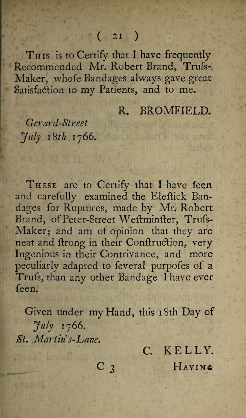 This is to Certify that I have frequently Recommended Mr. Robert Brand, Trufs- Maker, whofe Bandages always gave great Satisfaction to my Patients, and to me. R. BROMFIELD. Gerard-Street July iSth,ij66. These are to Certify that I have feen. and carefully examined the Eleftick Ban¬ dages for Ruptures, made by Mr. Robert Brand, of Peter-Street Weftminfter, Trufs- Maker; and am of opinion that they are neat and ftrong in their Conftruction, very Ingenious in their Contrivance, and more peculiarly adapted to feveral purpofes of a Trufs, than any other Bandage I have ever feen. Given under my Hand, this i Sth Day of July i y 66. St. Martin s-Lane. L - C 3 C. KELLY. Having