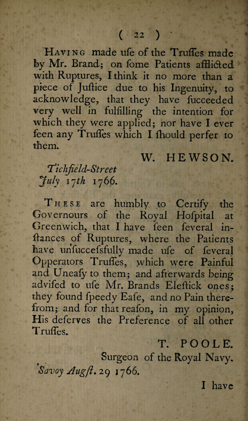 Haying made ufe of the Trufles made fey Mr. Brand; on fome Patients affli&ed with Ruptures, I think it no more than a piece of Juftice due to his Ingenuity, to acknowledge, that they have fucceeded very well in fulfilling the intention for which they were applied; nor have I ever feen any Truffes which I fhould perfer to them. W. HEWSON. T^ichfield-Street July \yth 1766. These are humbly to Certify the Governours of the Royal Hofpital at Greenwich, that I have feen feveral in- ftances of Ruptures, where the Patients have unfuccefsfully made ufe of feveral Opperators Truffes, which were Painful and Uneafy to them; and afterwards being advifed to ufe Mr. Brands Eleftick ones; they found fpeedy Eafe, and no Pain there¬ from; and for that reafon, in my opinion. His deferves the Preference of all other T ruffes. T. POOLE. Surgeon of the Royal Navy. Savoy Augft. 29 1766. I have