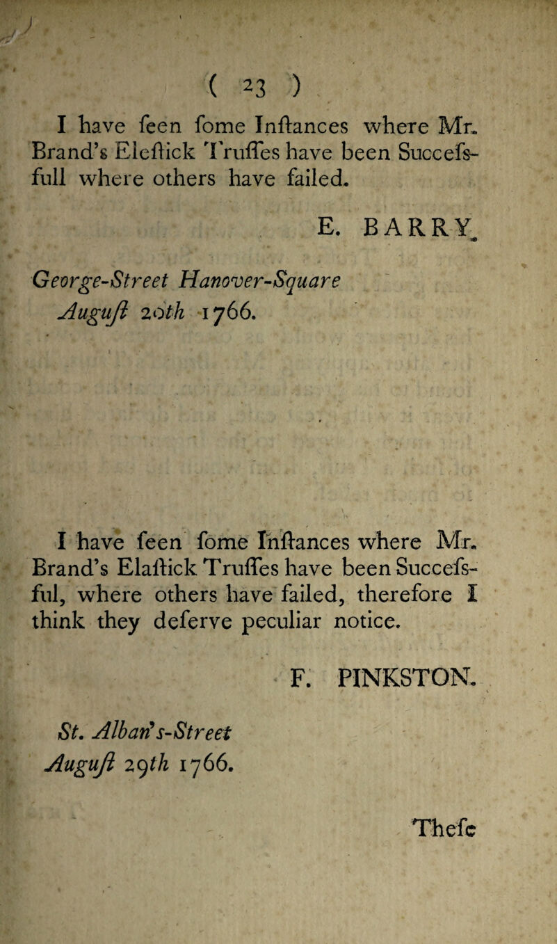 ) ( 23 ) I have feen fome Inftances where Mr. Brand’s Eledick Trufles have been Suceefs- full where others have failed. E. BARRY 30 Gevrge-Street Hanover-Square Auguji 20th 1766. I have feen fome Inftances where Mr. Brand’s Elaftick Trufles have been Succefs- ful, where others have failed, therefore I think they deferve peculiar notice. F. PINKSTON. St. Albarts-Street Auguji 29th 1766. Thefc