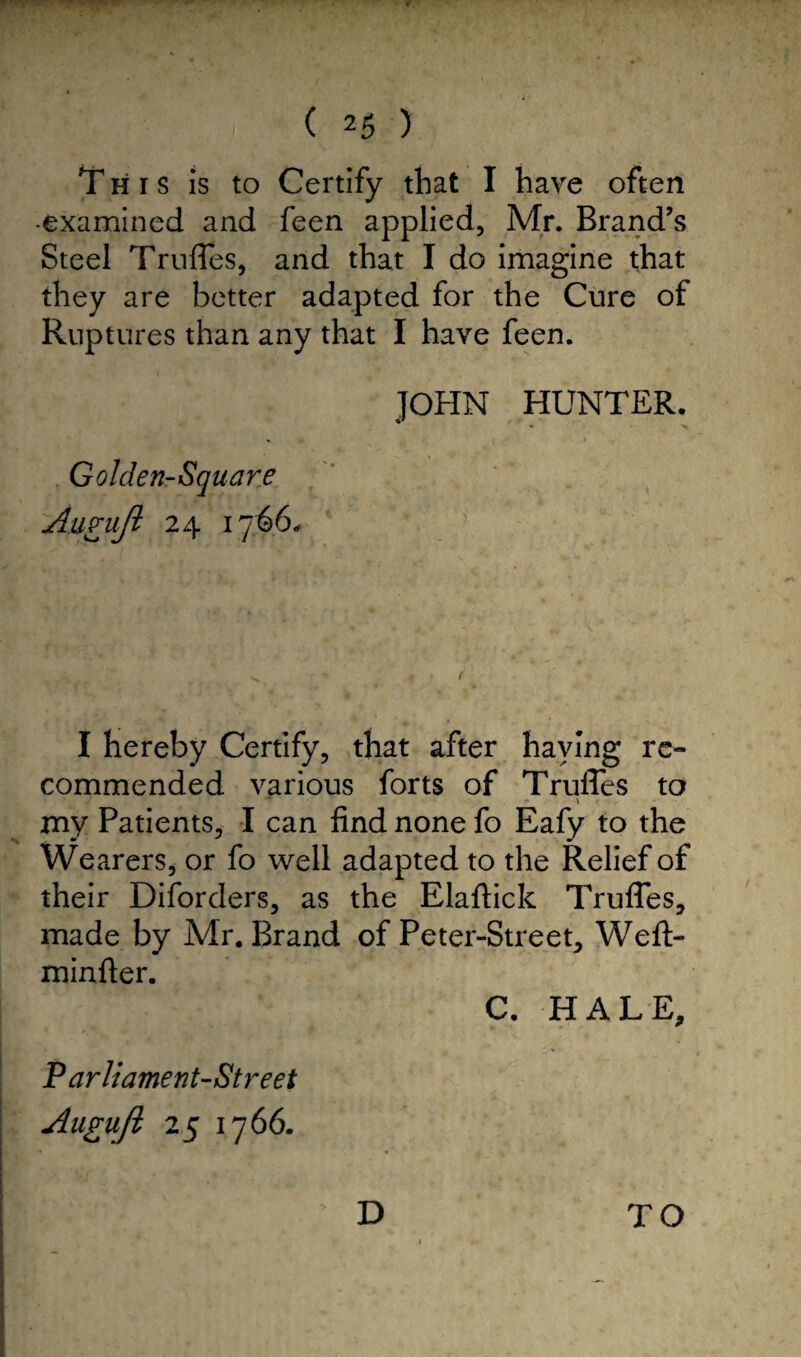 This is to Certify that I have often •examined and feen applied, Mr. Brand’s Steel Truffes, and that I do imagine that they are better adapted for the Cure of Ruptures than any that I have feen. JOHN HUNTER. Golden-Square AufuJI 24 1766. I hereby Certify, that after haying re¬ commended various forts of TrulTes to my Patients, I can find none fo Eafy to the Wearers, or fo well adapted to the Relief of their Diforders, as the Elaftick TrulTes, made by Mr. Brand of Peter-Street, Weft- minfter. C. HALE, Parliament-Street Augufi 25 1766. D TO