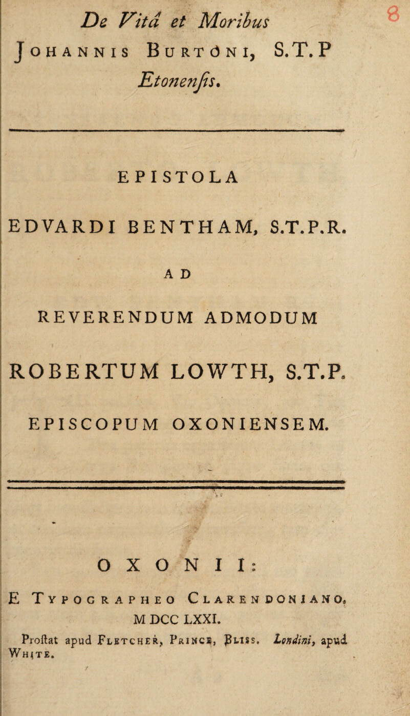 JOHANNIS BuRTdNI, S.T. P Etonenjis. E PI STOLA EDVARDI BENTHAM, S.T.P.R. A D REVERENDUM ADMODUM I ROBERTUM LOWTH, S.T.P» EPISCOPUM OXONIENSEM. -.. i ■ i » * * * fAf O X O N I I : E Typographeo Clarendonuno, M DCC LXXI. Proftat apud Flbtcher, Prince, JJliss. Londini, apud Whjte. /