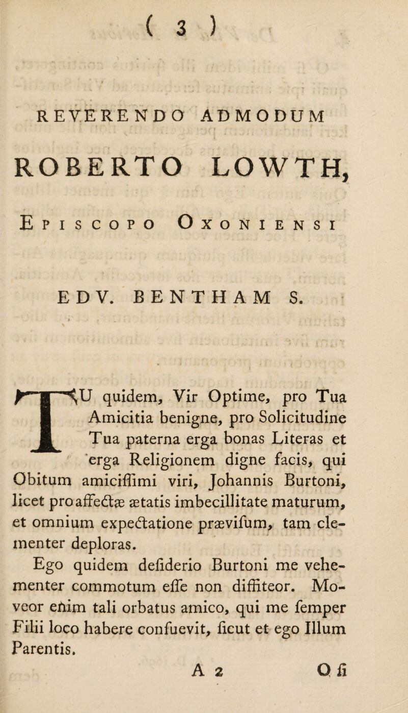 REVERENDO ADMODUM ■ • • / f ROBERTO LOWTH, Episcopo Oxoniensi E D V. BENTHAM S. TU quidem. Vir Optime, pro Tua Amicitia benigne, pro Solicitudine Tua paterna erga bonas Literas et erga Religionem digne facis, qui Obitum amiciffimi viri, Johannis Burtoni, licet proaffedtae aetatis imbecillitate maturum, et omnium expeftatione praevifum, tam cle¬ menter deploras. Ego quidem defiderio Burtoni me vehe¬ menter commotum effe non diffiteor. Mo¬ veor enim tali orbatus amico, qui me femper Filii loco habere confuevit, licut et ego Illum Parentis. A 2 Qii