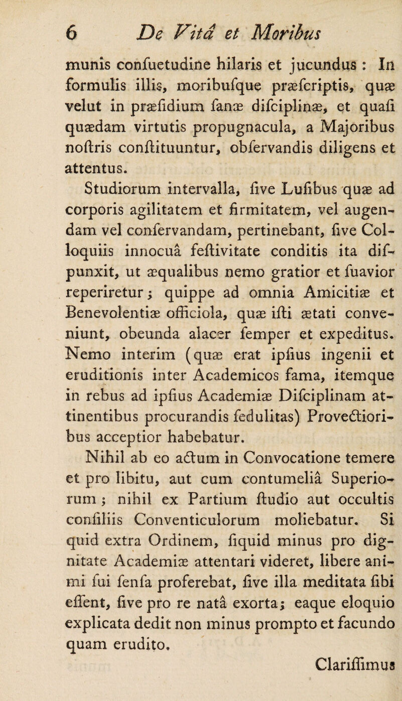 munis confuetudine hilaris et jucundus : In formulis illis, moribufque praefcriptis, quae velut in praefidium fanas difciplinas, et quali quasdam virtutis propugnacula, a Majoribus noftris conftituuntur, obfervandis diligens et attentus. Studiorum intervalla, five Lufibus quas ad corporis agilitatem et firmitatem, vel augen¬ dam vel confervandam, pertinebant, five Col¬ loquiis innocua feftivitate conditis ita dif- punxit, ut aequalibus nemo gratior et fuavior reperiretur; quippe ad omnia Amicitiae et Benevolentiae officiola, quae ifti aetati conve¬ niunt, obeunda alacer femper et expeditus. Nemo interim (quae erat ipfius ingenii et eruditionis inter Academicos fama, itemque in rebus ad ipfius Academiae Difciplinam at¬ tinentibus procurandis fedulitas) Provectiori¬ bus acceptior habebatur. Nihil ab eo aCtum in Convocatione temere et pro libitu, aut cum contumelia Superio¬ rum ; nihil ex Partium ftudio aut occultis confiliis Conventiculorum moliebatur. Si quid extra Ordinem, fiquid minus pro dig¬ nitate Academiae attentari videret, libere ani¬ mi fui fenfa proferebat, five illa meditata fibi effient, five pro re nata exorta; eaque eloquio explicata dedit non minus prompto et facundo quam erudito. Clariflimus