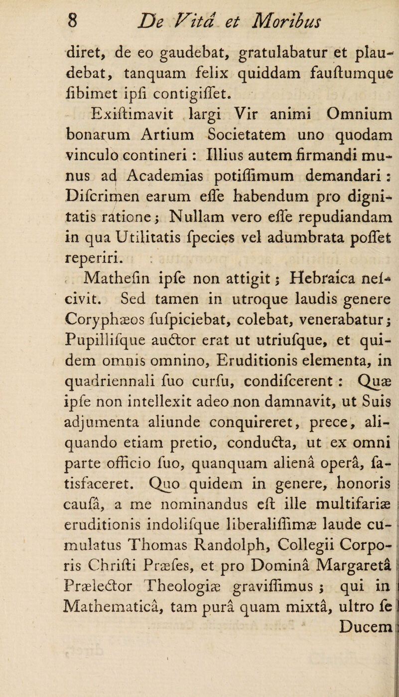 diret, de eo gaudebat, gratulabatur et plau¬ debat, tanquam felix quiddam fauftumque libimet ipli contigiflet. Exiftimavit largi Vir animi Omnium bonarum Artium Societatem uno quodam vinculo contineri: Illius autem firmandi mu¬ nus ac} Academias potiffimum demandari: Difcrirpen earum efle habendum pro digni¬ tatis ratione 5 Nullam vero efle repudiandam in qua Utilitatis fpecies vel adumbrata pofTefc reperiri. Mathefin ipfe non attigit; Hebraica nei^ civit. Sed tamen in utroque laudis genere Coryphaeos fufpiciebat, colebat, venerabatur; Pupillifque audior erat ut utriufque, et qui¬ dem omnis omnino. Eruditionis elementa, in quadriennali fuo curfu, condifcerent : Quae ipfe non intellexit adeo non damnavit, ut Suis adjumenta aliunde conquireret, prece, ali¬ quando etiam pretio, conduda, ut ex omni parte officio fuo, quanquam aliena opera, fa- tisfaceret. Quo quidem in genere, honoris caufa, a me nominandus eft ille multifariae eruditionis indolifque liberalifiimae laude cu¬ mulatus Thomas Randolph, Collegii Corpo¬ ris Chrifti Praefes, et pro Domina Margareta Praeledor Theologiae graviflimus ; qui in i Mathematica, tam pura quam mixta, ultro fe I Ducem: