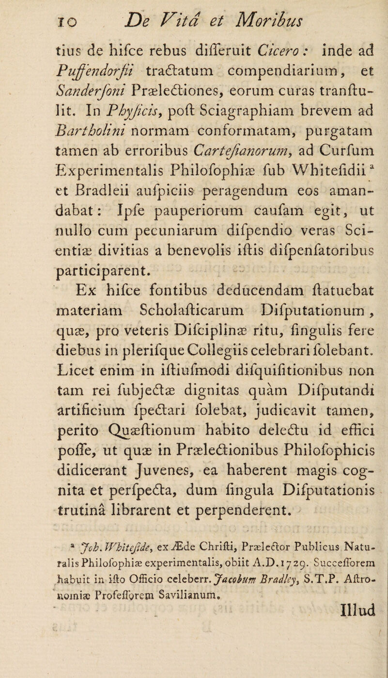 tius de hifce rebus differuit Cicero: inde ad Pujfendorjii tradlatum compendiarium, et Sanderfoni Praelectiones, eorum curas tranftu- lit. In Phyjicis, poft Sciagraphiam brevem ad Bartholini normam conformatam, purgatam tamen ab erroribus Cartejianorum, ad Curfum Experimentalis Fhilofophiae fub Whitefidiia et Bradleii au fp ici is peragendum eos aman¬ dabat: Ipfe pauperiorum caufam egit, ut nullo cum pecuniarum difpendio veras Sci¬ entiae divitias a benevolis iftis difpenfatoribus participarent. Ex hifce fontibus deducendam ftatuebat materiam Scholafticarum Difputationum, quse, pro veteris Difciplina? ritu, lingulis fere diebus in plerifque Collegiis celebrari folebant. Licet enim in iftiufmodi difquifitionibus non tam rei fubjedtae dignitas quam Difputandi artificium fpedlari folebat, judicavit tamen, perito Quaeftionum habito deledlu id effici pofle, ut quae in Praeleftionibus Philofophicis didicerant Juvenes, ea haberent magis cog¬ nita et perfpeCba, dum fingula Difputationis trutina librarent et perpenderent. a Joh.Wbitefide, exAide Chrifti, Praele&or Publicus Natu¬ ralis Philofophiae experimentalis, obiit A.D. 1729. Succefforem habuit in illo Officio ct\t\>txx.Jacobum Bradley> S.T.P. Aftro- nomiae Profefibrem Savilianum. Illud