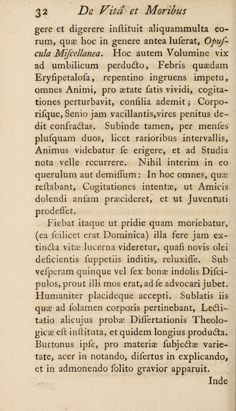 gere et digerere infcituit aliquammulta eo¬ rum, quae hoc in genere antea luferat, Opuj-- cula Mifcellanea. Hoc autem Volumine vix ad umbilicum perdudo, Febris quaedam Eryfipetalofa, repentino ingruens impetu, omnes Animi, pro state fatis vividi, cogita¬ tiones perturbavit, conlilia ademit; Corpo- rifque, Senio jam vacillantis,vires penitus de¬ dit confradas. Subinde tamen, per menfts plufquam duos, licet rarioribus intervallis. Animus videbatur fe erigere, et ad Studia nota velle recurrere.* Nihil interim in eo querulum aut demiffum : In hoc omnes, quae reflabant. Cogitationes intentae, ut Amicis dolendi anfam praecideret, et ut Juventuti prodeffet. Fiebat itaque ut pridie quam moriebatur, (ea fcilicet erat Dominica) illa fere jam ex- tinda vitae lucerna videretur, quali novis olei deficientis fuppetiis inditis, reluxilfe. Sub vefperam quinque vel fex bonae indolis Difci- pulos, prout illi mos erat, ad fe advocari jubet. Humaniter placideque accepti. Sublatis iis qus ad folamen corporis pertinebant, Ledi- tatio alicujus probae Dilfertationis Theolo¬ gicae eft inflituta, et quidem longius produda. Burtonus ipfe, pro materis fubjeds varie¬ tate, acer in notando, difertus in explicando, et in admonendo folito gravior apparuit. Inde