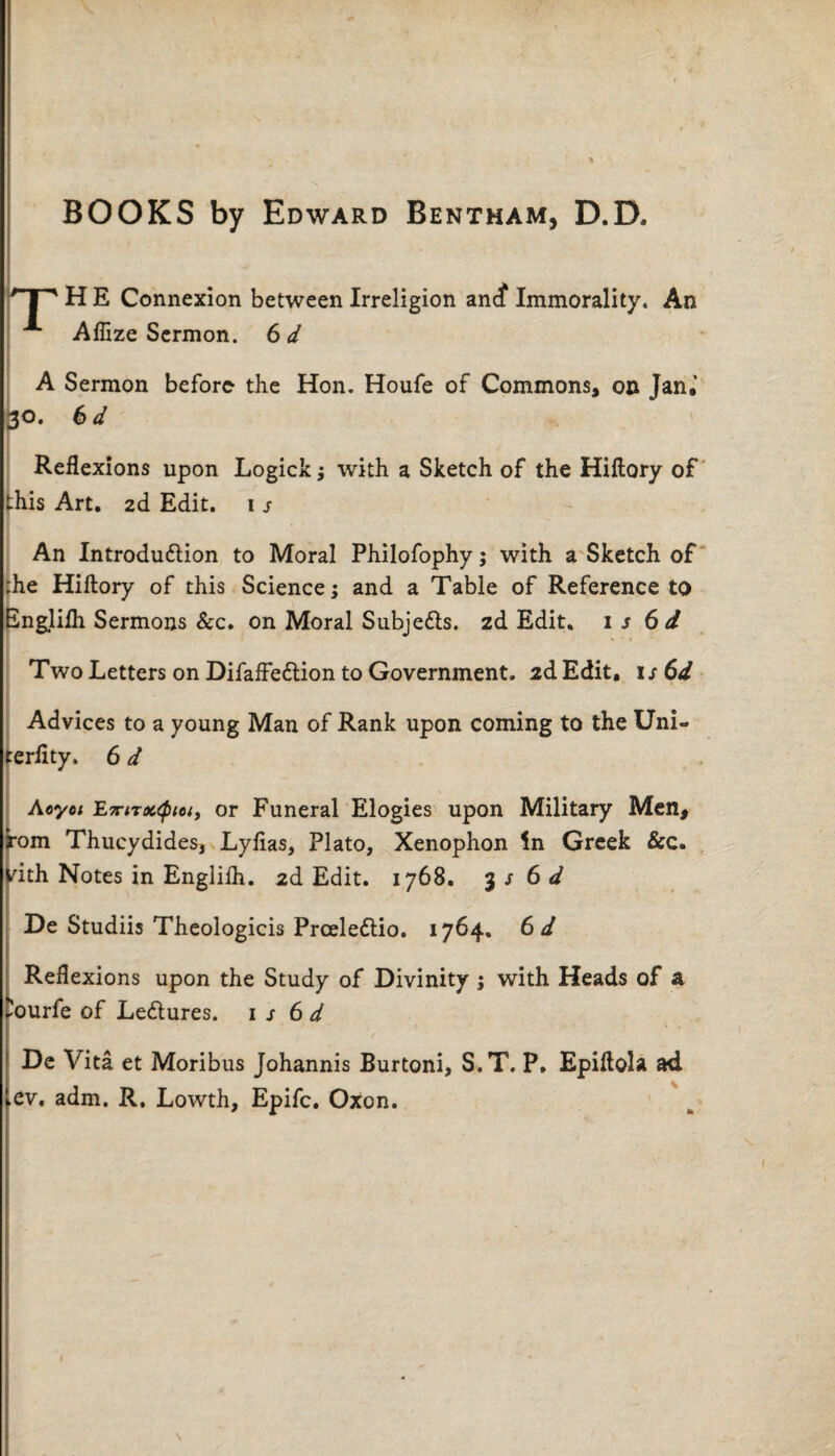 BOOKS by Edward Bentham, D.D. ' I  H E Connexion between Irreligion ancf Immorality. An Aflize Sermon. 6 d A Sermon before the Hon. Houfe of Commons, on Jan,1 30. 6d Reflexions upon Logick; with a Sketch of the Hiftory of this Art. 26. Edit. 1 s - An Introdudtion to Moral Philofophy; with a Sketch of ;he Hiftory of this Science; and a Table of Reference to Englifh Sermons &c. on Moral Subje&s. zd Edit. 1 5 6d Two Letters on Difaffedlion to Government. 2d Edit, 1 s 6d Advices to a young Man of Rank upon coming to the Uni- cerlity. 6 d Aoyet E7titoc<ptciy or Funeral Elogies upon Military Men, rom Thucydides, Lylias, Plato, Xenophon in Greek &c. vith Notes in Englilh. 2d Edit. 1768. $s6d De Studiis Theologicis Prceledtio. 1764. 6 d Reflexions upon the Study of Divinity j with Heads of a ^ourfe of Ledlures. 1 s 6 d De Vita et Moribus Johannis Burtoni, S.T. P. Epiftola ad ev. adm. R. Lowth, Epifc. Oxon.