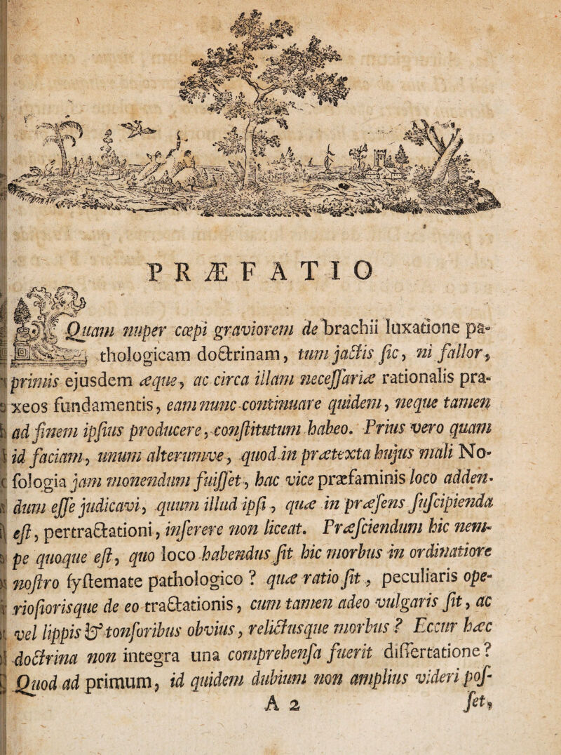 uam nuper coepi graviorem de brachii luxatione pa« ^ ...... i thologicam doctrinam, tum jactis fic, ni fallor, primis ejusdem aeque, ac circa illam necejfaria rationalis pra- xeos fundamentis, eamnunc continuare quidem, neque tamen ad finem ipfims producere, conftitutum habeo. Prius vero quam id faciam , unum alterumve, quod in praetexta hujus mali No* fologia jam monendum fuifiet, hac vice praefaminis loco adden¬ dum efife judicavi, quum illud ip fi, qu<e in pr<efens fufcipienda efit, pertra&ationi, infer er e non liceat. Proficiendum hic nem¬ pe quoque eft, quo loco habendus fit hic morbus in ordinatiore nofiro fyftemate pathologico ? quae ratio fit, peculiaris ope- riofiorisque de eo tractationis, cum tamen adeo vulgaris fit, ac vel lippis & tonforibus obvius, relictus que morius ? Eccur haec doctrina non integra una comprehenfia fuerit dihertatione ? Ottod ad primum, id quidem dubium non amplius videripof- fr: ■ a 2 fth