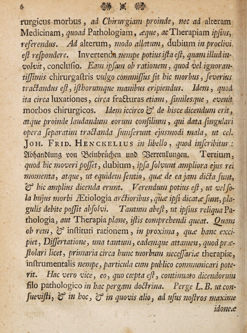 rurgicus morbos , ad Chirurgiam proinde, nec ad alteram Medicinam, quoad Pathologiam, a que, ac Therapiam ipfirn, referendus. Ad alterum, modo allatum, dubium in proclivi ejl refipondere. Invertenda nempe potius ifta eft, quam illud in¬ volvit, concludo. Eam ipfiqm ob rationem, quod vel ignoran- tijjimis chirurgaftris vulgo commijfus fit hic morbus, feverius tractandus eft, ifthorumque manibus eripiendus. Idem, quod ita circa luxationes, circa frafturas etiam, fimilesque, evenit morbos chirurgicos. Idem iccirco de hisce dicendum erit, atque proinde laudandum eorum confiliurn, qui data fingulari opera feparatim tractanda fumferunt ejusmodi mala, ut ceh Joh. Fkid. Henckelius in libello, quod infcribitur: Sl^anblung wn 33etnbvu#en unt> SSemnfuugw. Tertium, quod hic moveripofiet, dubium, ipfiafiolvunt ampliora ejus rei momenta, atque, ut equidem fentio, qua de ea jam dubia fiunt, Jj5 hic amplius dicenda erunt. Verendum potius eft, ut velfio- la hujus morbi iEtiologia ar&ioribus, qua ipfi dicata fiunt, pla¬ gulis debite pofijit abfiolvi. Tantum abejl, ut ipfius reliqua Pa- thologia, aut Therapia plane, ifiis comprehendi queat. Quam ob rem, inftituti rationem , in proxima, qua hanc exci¬ piet, Dijfertatione, una tantum, eadejnque attamen, quodpra- Jlolari licet, primaria circa hunc morbum necejfiaria therapiaj, inftrumentalis nempe , particula cum publico communicari pote¬ rit. Hac vero vice, eo, quo cceptaeft, continuato dicendorum filo pathologico in hac pergam doctrina. Perge L. B. ut con- fuevifti, ^ in hoc, m quovis alio, ad ufius nofitros maxime idonea