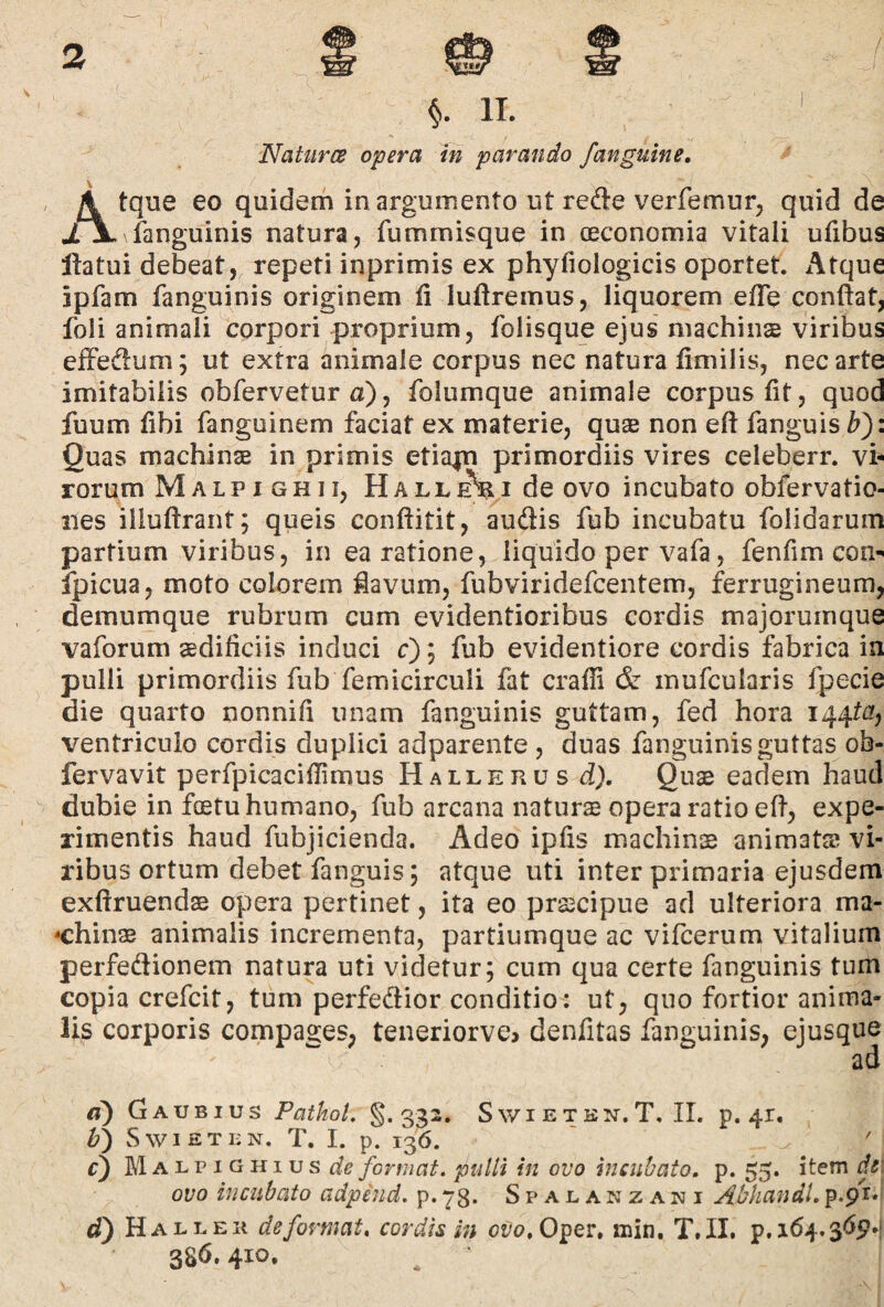 NaturcB opera In parando /anguine. A tque eo quidem in argumento ut rede verfemur^ quid de XX fanguinis natura, fummisque in oeconomia vitali ufibus flatui debeat, repeti inprimis ex phyfiologicis oportet. Atque jpfam fanguinis originem li luflremus, liquorem elTe conflat, foli animali corpori proprium, folisque ejus machins viribus cfFedlum; ut extra animale corpus nec natura fimilis, nec arte imitabilis obfervetur a), folumque animale corpus fit, quod fuum fibi fanguinem faciat ex materie, quas non eft fanguis^): Quas machinas in primis etiapi primordiis vires celeberr. vi¬ rorum Malpighii, de ovo incubato obfervatio- nes illuftrant; queis conftitit, audlis fub incubatu folidarum partium viribus, in ea ratione, liquido per vafa, fenfim coi> ipicua, moto colorem iavum, fubviridefcentem, ferrugineum, demumque rubrum cum evidentioribus cordis majorumque vaforum aedificiis induci c); fub evidentiore cordis fabrica in pulli primordiis fub femicirculi fat craffi & mufcularis fpecie die quarto nonnifi unam fanguinis guttam, fed hora I44t£?, ventriculo cordis duplici adparente , duas fanguinis guttas ob- fervavit perfpicaciflimus Hallehus d). Quae eadem haud dubie in foetu humano, fub arcana naturs opera ratio eft, expe¬ rimentis haud fubjicienda. Adeo ipfis machinae animatas vi¬ ribus ortum debet fanguis; atque uti inter primaria ejusdem exftruendae opera pertinet, ita eo praecipue ad ulteriora ma- -chinas animalis incrementa, partiumque ac vifcerum vitalium perfedionem natura uti videtur; cum qua certe fanguinis tum copia crefcit, tum perfedior conditio: ut, quo fortior anima¬ lis corporis compages, teneriorve^ denfitas fanguinis, ejusque ad d) Gaubius PathoL §.332. SwiETKN. T, II. p. 41. Swieten. T. I. p. 136. r) M A L p IG HI u s format, pulli in ovo incubato, p. 55. item dsi ovo incubato adpind. p. 73. Spajlanzani Abkandl, p.pi*' d') Hallek deformat, cordis in ot-o, Oper. min, T.II. p.i64.3^>P*! 386. 410.