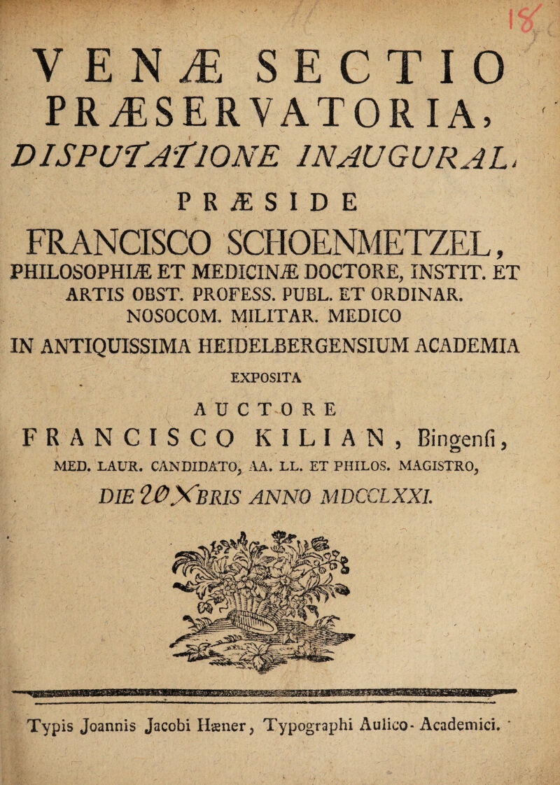 y E N /E S E G T I O PRASERYATORIA, . . . ; . V DISPUTA?IONE INAUGURA L, PRjESIDE FRANCISCO SCHOENMETZEL, PHILOSOPHIA ET MEDICINA DOCTORE, INSTIT. ET ARTIS OBST. PROFESS. PUBL. ET ORDINAR. NOSOCOM. MILITAR. MEDICO IN ANTIQUISSIMA HEIDELBERGENSIUM ACADEMIA EXPOSITA AUCTORE FRANCISCO KILIAN, Bingenfi, MED. LAUR. CANDIDATO, AA. LL. ET PHILOS. MAGISTRO, die WXbris anno mdcclxxl Typis Joannis Jacobi Iis ner; Typographi Aulico-Academici. *