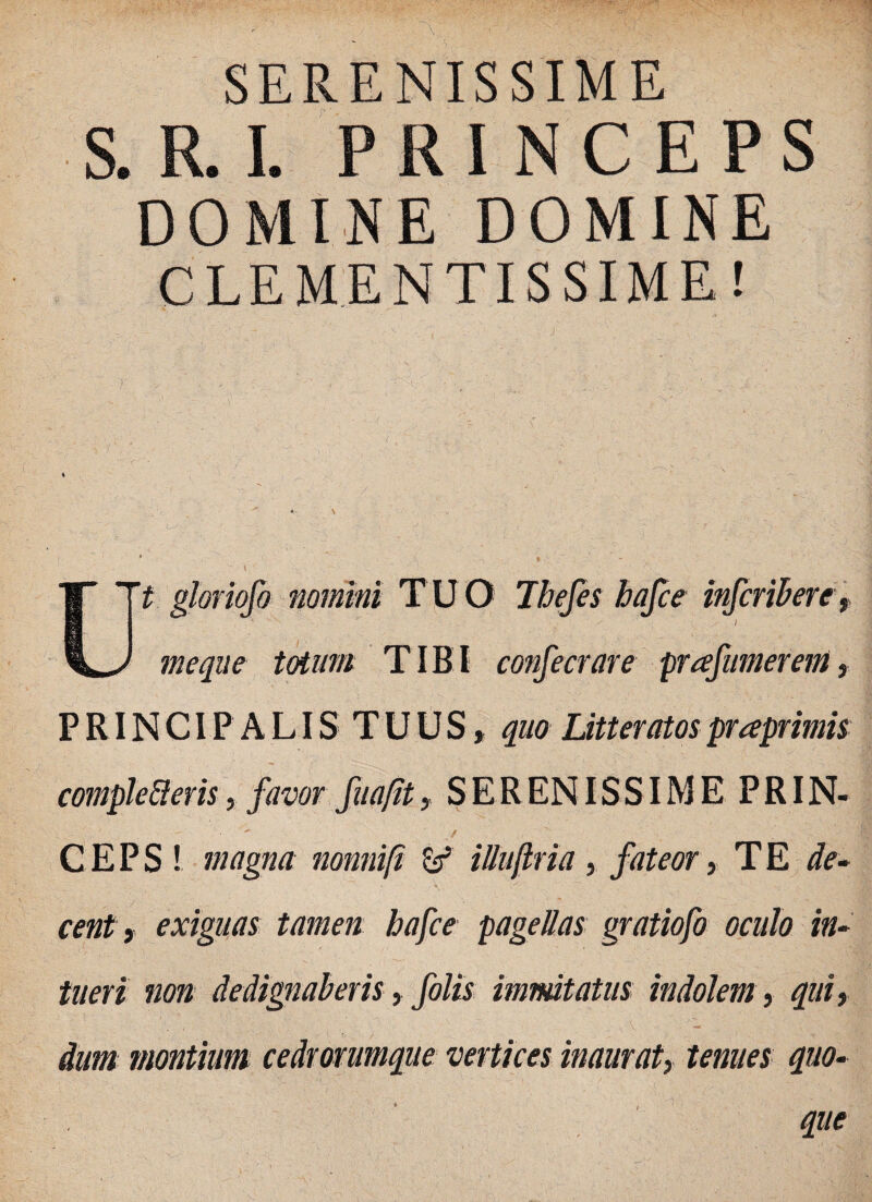 SERENISSIME S. R. I. PRINCEPS DOMINE DOMINE CLEMENTISSIME! I *■ 4 \ » _ . ' 1 Tt gloriofo nomini TUO Ibefes bafce infcribere, me que totum TIBI confecrare prafmnerem, P RIN CIP A LIS T U U S * quo Litteratos praprimis compleberis, favor fu a fit, SERENISSIME PRIN- / _ C E P S ! magna nonnifi & ilhtjlria , fateor, T E de- \ y  cent y exiguas tamen bafce pagellas gratiofo oculo in¬ tueri non dedignaberis, folis imnutatus indolem, qui, f V ■ - . dum montium cedrorumque vertices inaurati tenues quo¬ que