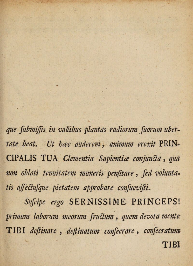 que fubmijjis in vallibus plantas radiorum fuorum uber¬ tate beat. Ut hac auderem, animum erexit PRIN- t . CIPALIS TUA Clementia Sapientia conjun&a, qua non oblati tenuitatem muneris penfitare, fed volunta¬ tis affectufque pietatem approbare confuevifii. Snfcipe ergo SERNISSIME PRINCEPS! ■ wyi . - - '' i ' r primum laborum meorum fru&um, quem devota mente ' , . i-'. ■; . - TIBI deftinare , dejlinatum confecrare, confecratum TIBI