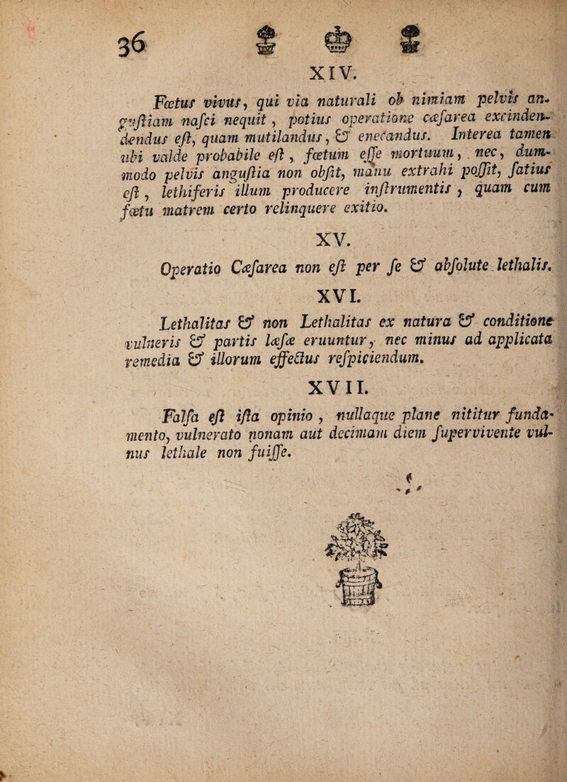 XIV. Fcetuf vivus, qui via naturali oh nimiam pelvis mu guftiam nafci nequit, potius operatione -cafarea excinden- dendus eft, quam mutilandus?-£f enecandus. Interea tamen ubi valde probabile eft , fcetum eJTe mortuum, nec, dum¬ modo pelvis anguftia non obfit, manu extrahi pojjit. fatius eft 9 leihiferis illum producere inftrnmentis y quam cum fcstu matrem certo relinquere exitio. XV. Operatio Ccefarea non eft per fe & abfolute lethalis. XVI. Lethalitas 0* non Lethalitas ex natura '&■ conditione vulneris & partis laefoe eruuntur, fiec minus ad applicata remedia & illorum effedus refpiciendum. XVII. Faifa eft ifta opinio 3 nudaqiie plane nititur funda- mento, vulnerato nonam aut decimam diem fupervivente vul¬ nus lethale non fuijje.