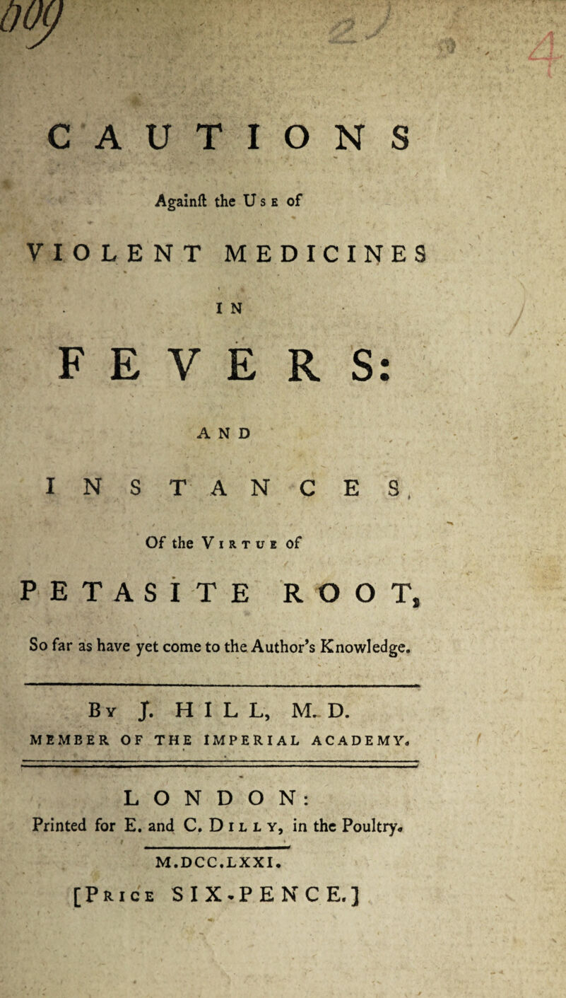 ^ « ' '' ' / Againft the Use of VIOLENT MEDICINES I N FEVERS: AND ' i  _ f ‘ “ ^ / INST ANCES. Of the Virtue of PETASITE ROOT, So far as have yet come to the Author’s Knowledge. By J. HILL, M. D. MEMBER OF THE IMPERIAL ACADEMY. » LONDON: Printed for E. and C. D11 l y, in the Poultry. * / f h _-- M.DCC.LXXI. [Price SIX.PENCE.]