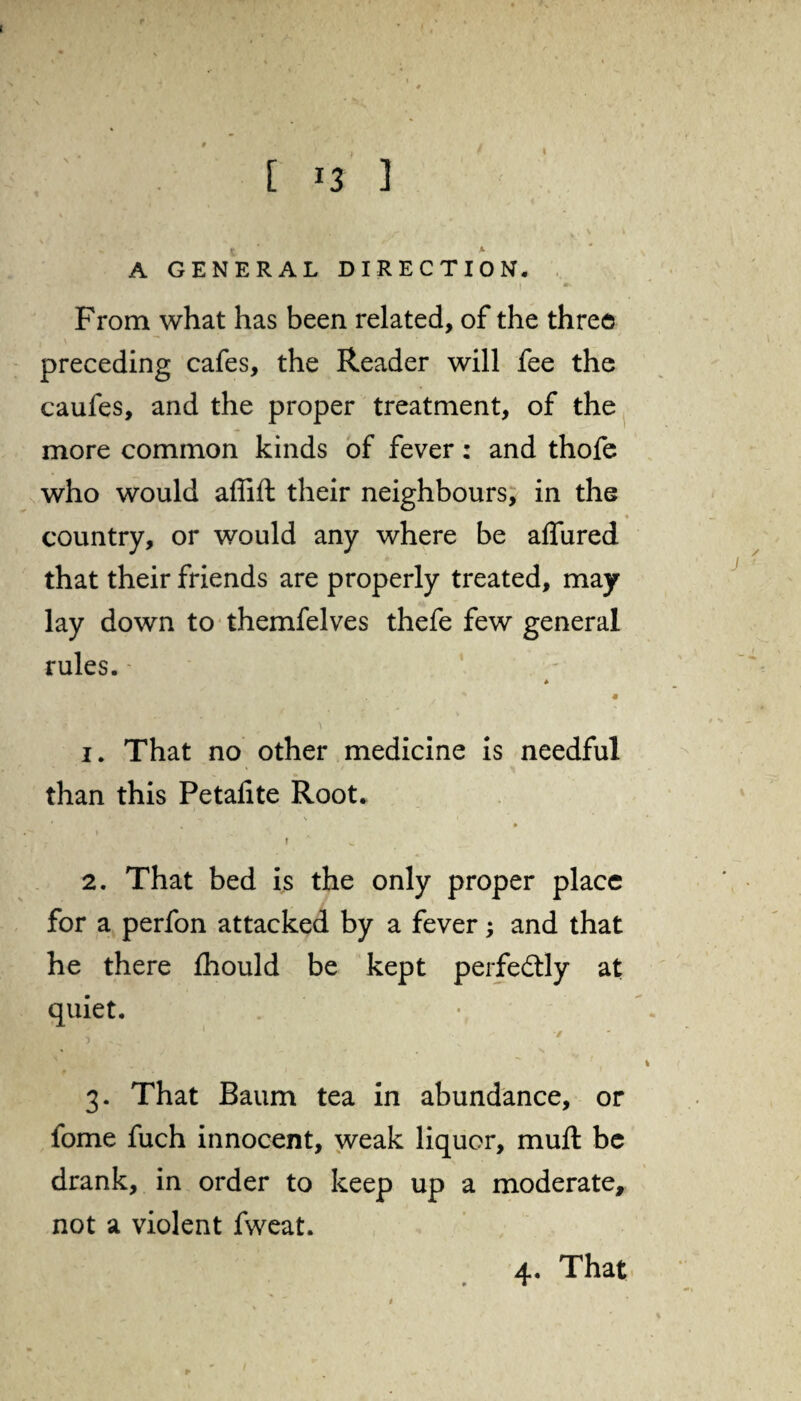 . * t k A GENERAL DIRECTION. From what has been related, of the three preceding cafes, the Reader will fee the caufes, and the proper treatment, of the more common kinds of fever: and thofe who would affift their neighbours, in the country, or would any where be affured that their friends are properly treated, may lay down to themfelves thefe few general rules. * 1. That no other medicine is needful than this Petalite Root. ** V 1 % * f 2. That bed is the only proper place for a perfon attacked by a fever; and that he there Ihould be kept perfectly at quiet. , - • ^ •/ 3. That Baum tea in abundance, or fome fuch innocent, weak liquor, muft be drank, in order to keep up a moderate, not a violent fweat.