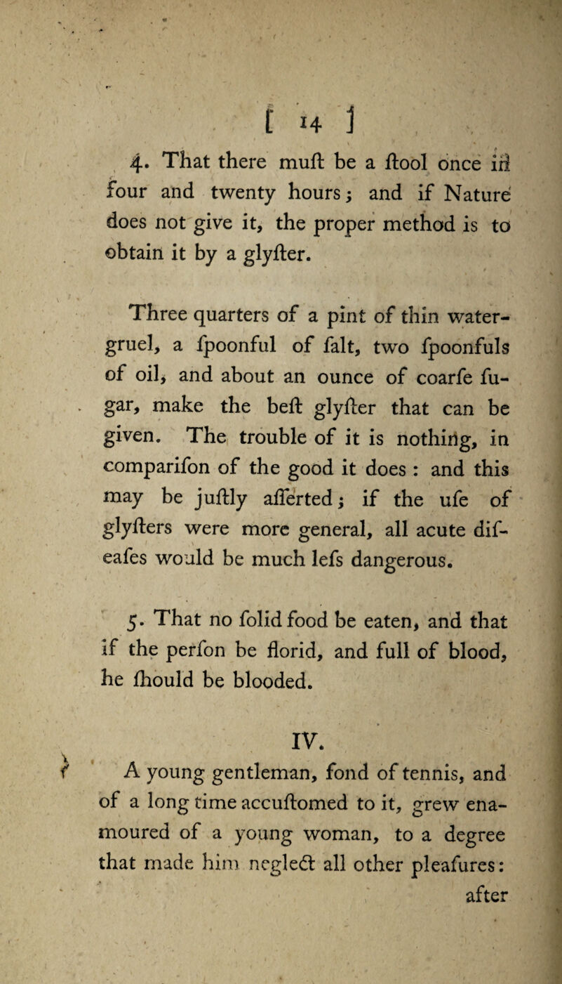 ( [ H I ' * V ' • t 4. That there muft be a ftool once irl c _ •• ■ \ . four and twenty hours; and if Nature does not give it, the proper method is to obtain it by a glyfter. Three quarters of a pint of thin water- gruel, a fpoonful of fait, two fpoonfuls of oil* and about an ounce of coarfe fu- gar, make the beft glyfter that can be given. The trouble of it is nothing, in comparifon of the good it does : and this may be juftly aflertedj if the ufe of glyfters were more general, all acute dif- eafes would be much lefs dangerous. 5. That no folidfood be eaten, and that if the perfon be florid, and full of blood, he Ihould be blooded. IV. A young gentleman, fond of tennis, and of a long time accuftomed to it, grew ena¬ moured of a young woman, to a degree that made him negled: all other pleafures: after 1