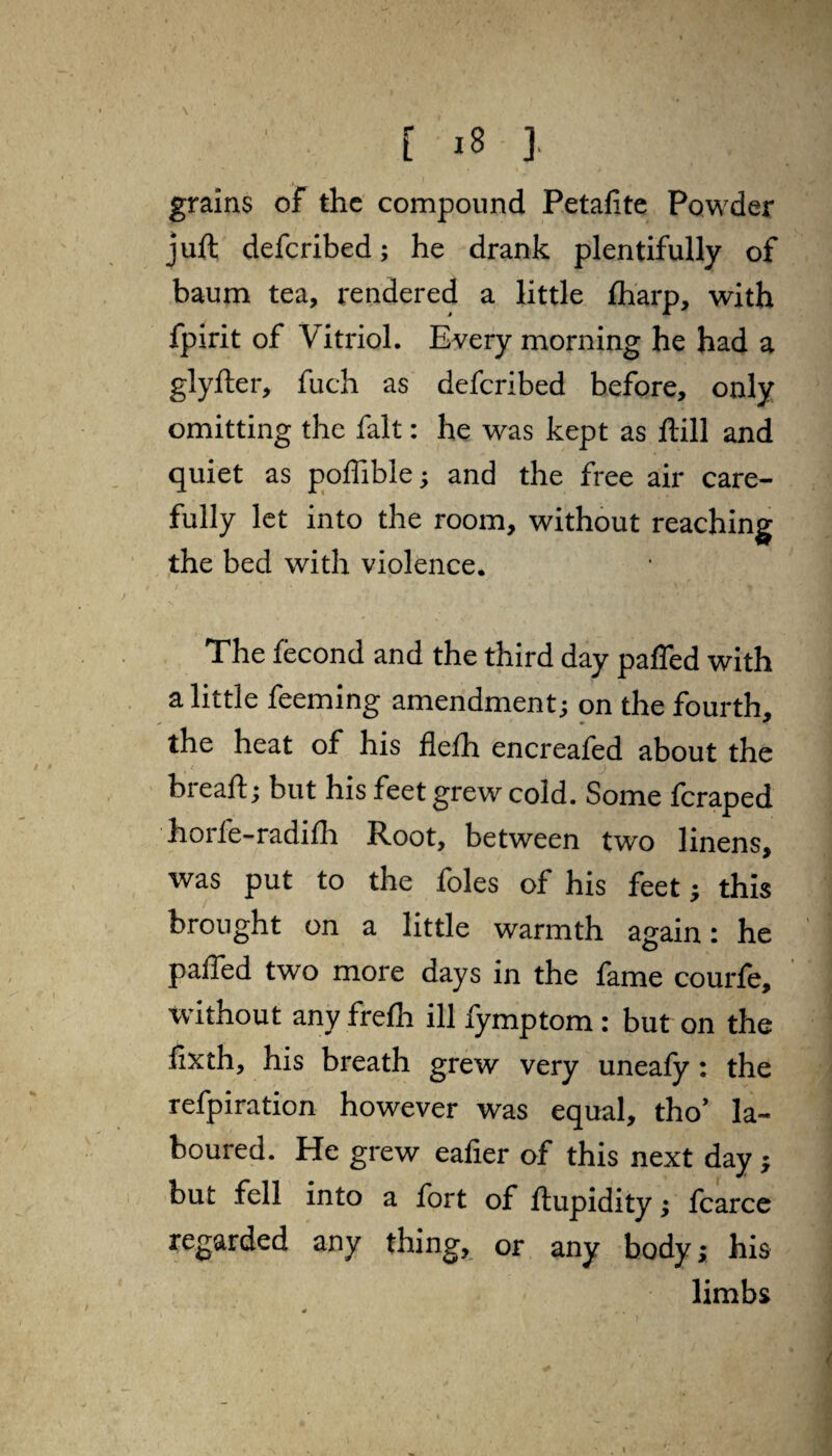 grains of the compound Petafite Powder juft deferibed; he drank plentifully of baum tea, rendered a little {harp, with fpirit of Vitriol. Every morning he had a glyfter, fuch as deferibed before, only omitting the fait: he was kept as ftill and quiet as poffible; and the free air care¬ fully let into the room, without reaching the bed with violence. The fecond and the third day paffed with a little feeming amendment; on the fourth, the heat of his flefh encreafed about the breaft; but his feet grew cold. Some feraped horfe-radifh Root, between two linens, was put to the foies of his feet; this brought on a little warmth again: he paffed two more days in the fame courfe, without any frelh ill fymptom : but on the fixth, his breath grew very uneafy : the refpiration however was equal, tho’ la¬ boured. He grew eafier of this next day; but fell into a fort of ftupidity; fcarce regarded any thing, or any body; his limbs