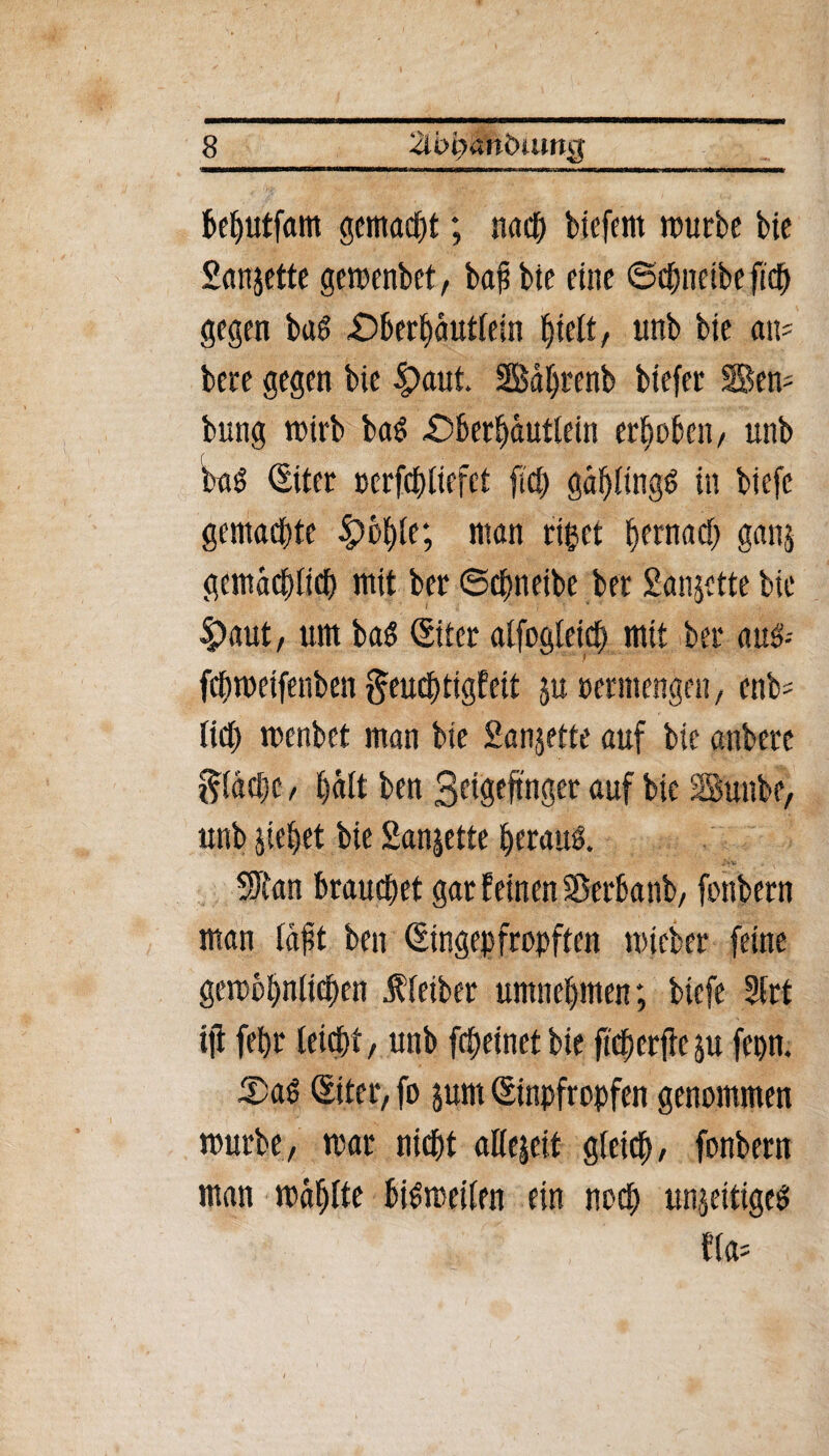 behutfam gemalt; naeö btefem würbe bie San jette gewenbet, bafibie eine ©cpneibe ftd^ gegen bas £>berhäutlein pteit, imb bie an- bere gegen bie 4?aut. SSBäprenb biefer Sen- bring wirb baS £5berhäutlein erhoben/ unb baS (Eiter oerfcpliefct fiep ga^Ungö in biefe gemachte ipople; man rißet hernach ganj gemächlich mit ber ©cpneibe brr Sanjette bie £>aut, um ba$ (Eiter alfogleicp mit ber auS-- fchweifenben geueptigfeit ju oermengen, enb? lieh wenbet man bie Sanjette auf bie anbere $läcpc, hält ben 3eigeftnger auf bie SSunbe, unb jiehet bie Sanjette herauf. SJtan brauchet gar feinen SBerbanb, fonbern man läft ben (Singepfropftcn wieber feine gewöhnlichen Kleiber umnehmen; biefe 3lrt tji fehr leidet, unb fepeinet bie ftcperfic ju fepn. 5>aS (Eiter, fo jum (Einpfropfen genommen würbe, war nicht allejeit gleich, fonbern man wählte bisweilen ein noch unjeitigeS f(a=