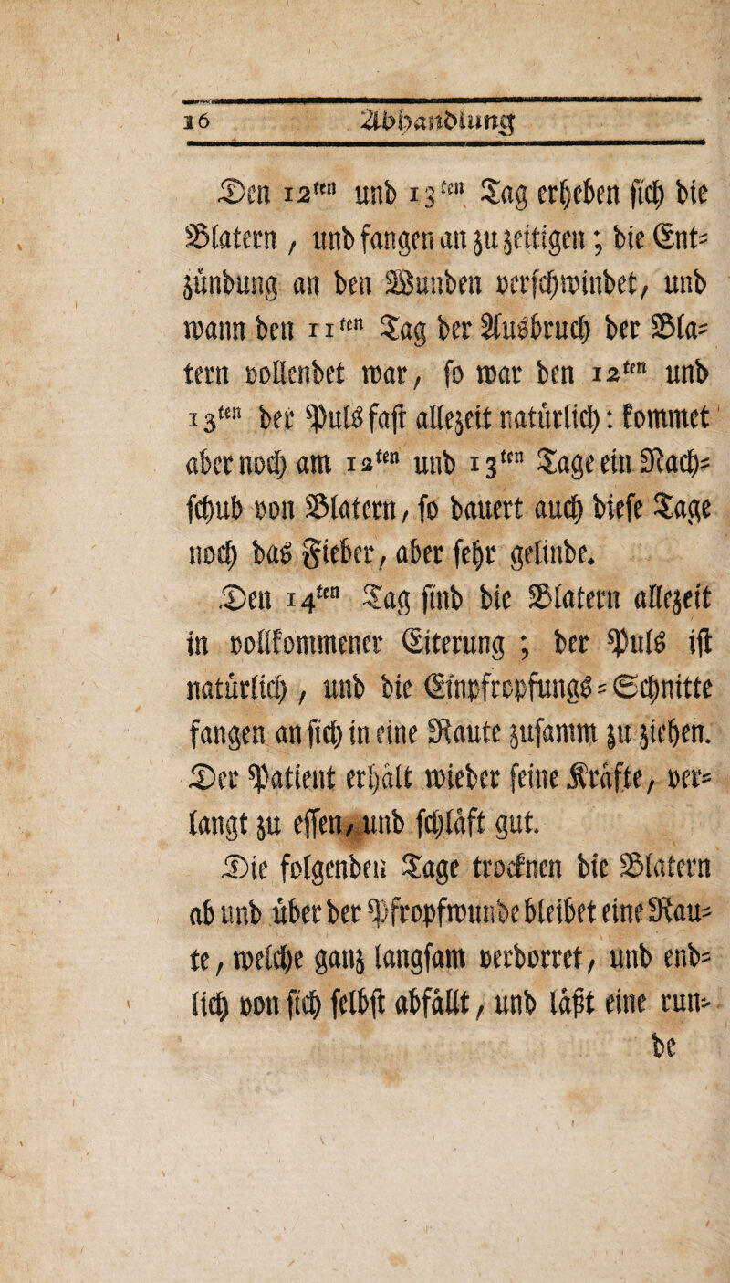 mmm iDen i2tm unb x 3tm Jag ergeben fic^ bte Klatern , unb fangen an ju zeitigen; bte Snt^ jünbung an ben SÖunben perfeftwinbet, unb wann ben 11ttn Jag ber 5fuö6ruef> ber S&(a= tern pollenbet war, fo war ben iatm unb 13«n bei* ^uB fafl allezeit natürlich: fommet abernoö) am iaten unb 13““ Jage ein 3Racb= fcf)ub non Klatern, fo bauert and) biefe Jage noch baS Sieber, aber fef)r gelinbe. £>en 14ua Jag ftnb bte Klatern attejeit in pollfontmener (Eiterung ; ber ^utd ift natürlich , unb bte (Einpfropfung^=©ettnitte fangen an fiep in eine £Raute jufantm $u jicben. J)er Patient erbalt wieber feine frafte, »er* langt ju effen, unb fcl)laft gut. 5)ie folgenbeti Jage troefnett bie SMatern ab unb über ber ^fropfwunbe bleibet eine SRau- te, welche ganj langfam perborret, unb enb^ lieb pon ficb felbft abfallt, unb lapt eine rum be