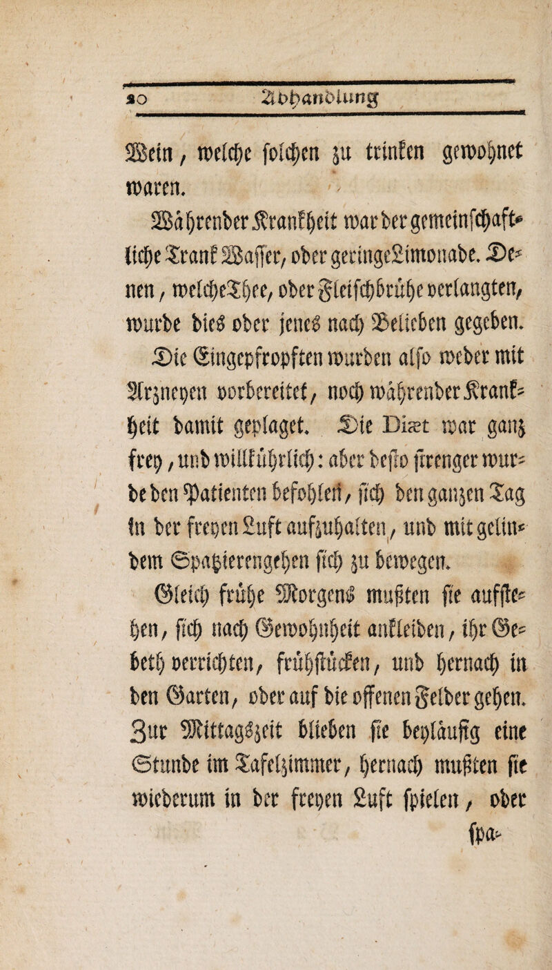 so 2U>h«nblung Sein, fbelche folgen au trinfen gewönnet waren. Bdhrenber i^ranf^ett trat ber gemeinfehaft* liehe Xranf Baffer, ober geringcStmonabe. De* neu, n>eld;eSbee, ober gletfchbruhe »erlangten, würbe bieö ober jenes nach belieben gegeben. Die ©ingepfropften warben alfo meber mit Strjnepen oorbereitef, noch währenbet franf* heit bamtt geplaget. Die Bist mar gana frep, unb willftthrlich: aber bejlo ftrenger tour* beben Patienten befohlen, fleh ben ganjen Sag fn ber freien Suft aufjuljalten, unb mit gelin* bem ©pafcierengehen fiep ju bewegen. ©leid; frühe Borgens» mußten fte auffle* t>en, ftch nach ©ewohnfjeit auf leiben, ihr @e* beth »errichten, ftühffrtcf en, unb hernach in ben ©arten, ober auf bie offenen gelber gehen. 3ur 9RittagS$eit blieben fte bepläuftg eine ©tunbe im Safelaimmer, hernach mußten fte wieberum in ber frepen Suft fpielen, ober fpa-