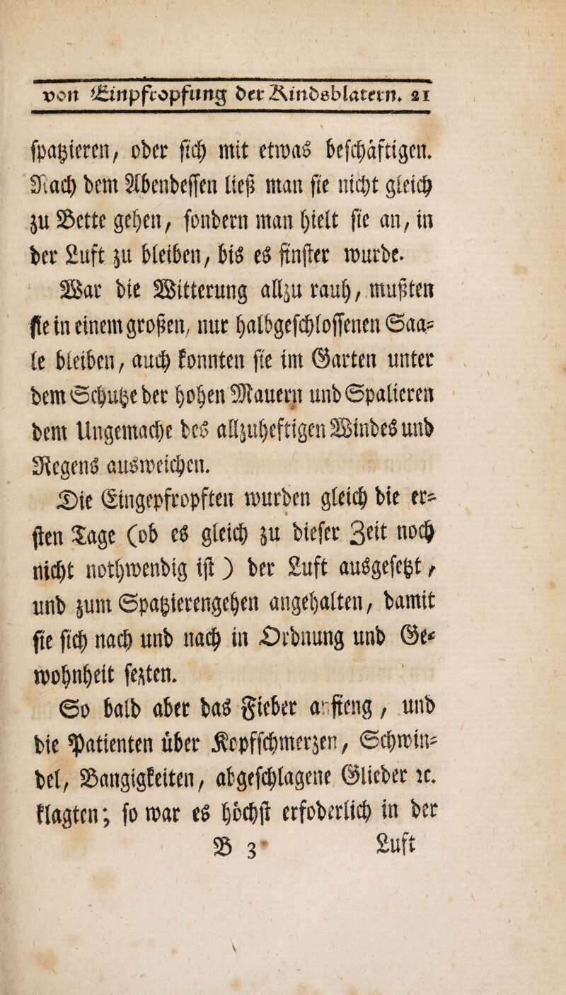 fpagtercn, ober fleh mit etmaS befestigen. SRacE) bem 31benbeffen lief man fie nicht gleich ju Sette gehen, fonbern man hielt fie an, in ber 2uft ju bleiben, bis es fünfter mürbe. Bat bte Bitterung allju rauf), muffte» (fein einem groften, nur halbgefcftloffenen @aa= fe bleiben, auch fonnten fie im ©arten unter bem ©d)uhe ber hoben dauern unb Spalieren bem Ungemacl)e beS aHjuljefttgen StnbeS unb Segens auSmeicben. £>ie ©ingepfropften mürben gleich bte er* fien Sage (ob es gleich ju biefer Seit noch nicht nothmenbtg tft) ber 2uft auSgefe&t f unb jum Spazierengehen angehalten, bamit fte ftch nach unb nach in Dehnung unb ©e«= mohnheit festen. ©0 balb aber bas gteber arfteng, unb bie Patienten über $cpffchmer$en, ©cbmtu* bei, Sangigfeiten, abgefcftlagene ©lieber ic. flagten; fo mar es hbcbft erfoberlich in ber S 3 2uft