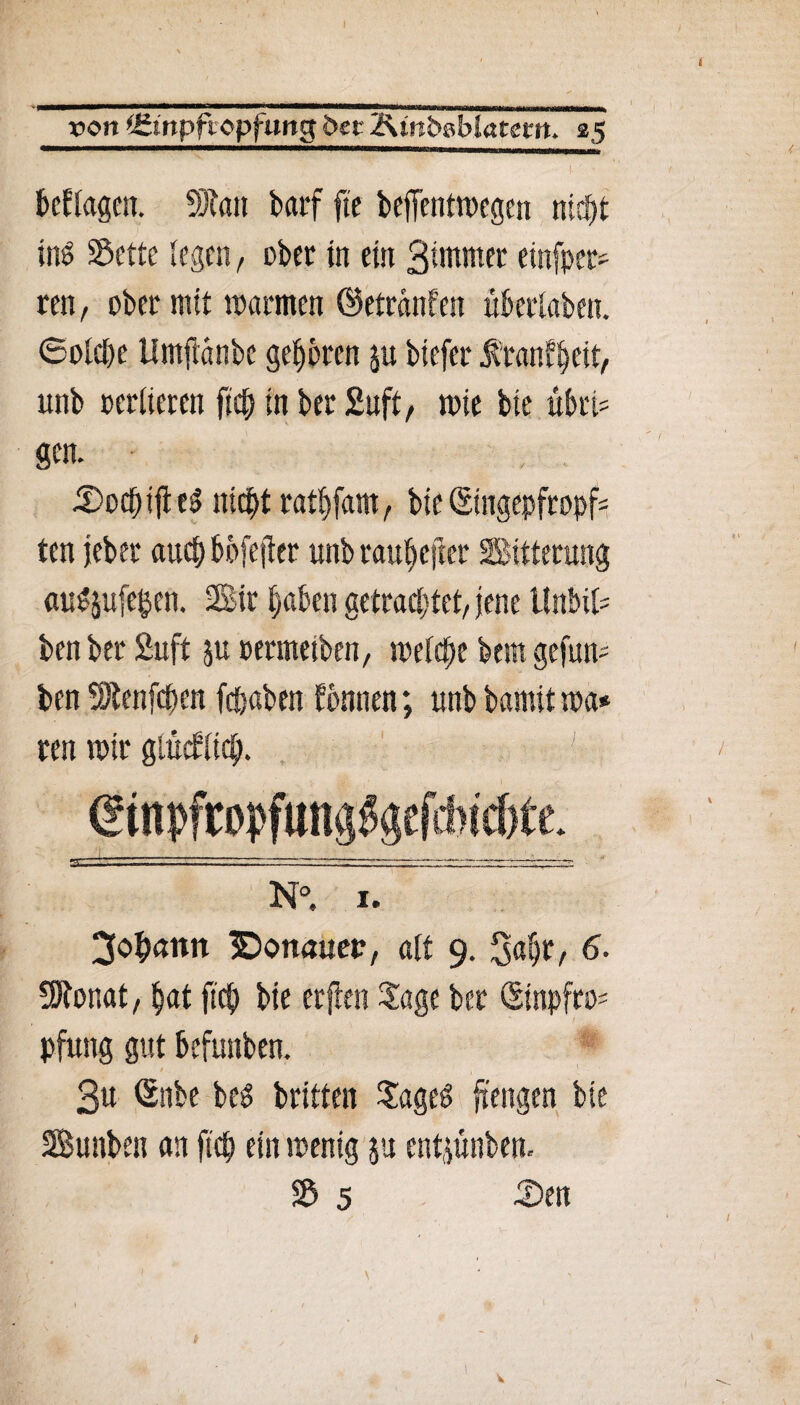 von jgtnpfiopfung 5er 2\tnbgblatem, 25 fertigen. SJtott barf fte beffentwegen nicf>t ins Sette legen, ober tn ein Btmmet etnfper* ren, ober mit warnten ©etranfen überlaben. Solche Umftanbe geboren ju biefer $ ranf^eit, unb oerlieren ftch tn bet Suft, tote bie übte gen. • , .. SodbifteS nichtrathfam, bie(Singepfropf- ten jebet auchbofejfer unb tauf>cjtet Sttterung auSjufe&en. Sir haben getrachtet/ jene Itnbifc ben bet Suft ju permeiben, melche bem gefmp ben SJtenfchen fchabett fbnnen; unb bamit toa* ren mit glücklich. N°. 1. Johann ©onmten, alt 9. Sabr, 6* Sftonat, hat ftch bie erjten Sage bet (Sinpfro= pfung gut befunben. 3u <Snbe beö britten Sageg ftengen bie Sunben an ftch ein wenig ju entjünben. S 5 Sen \