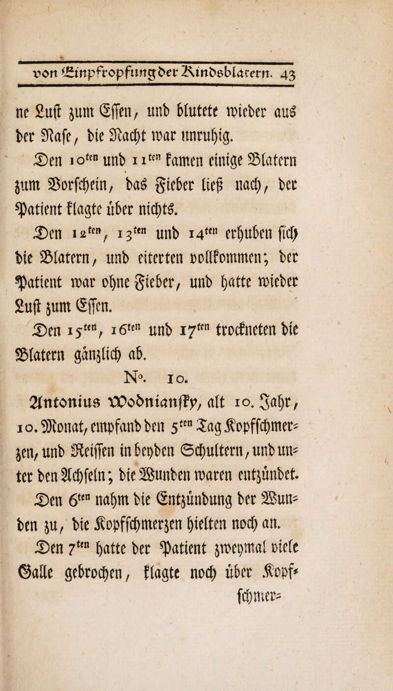 ne Sufi jum SfTen, unb Mutete triebet aud bet Siafe, bie 2Racf)t war unruhig. £>en iotm unb nten famen einige SMatern junt Sorfcpein, baö giebet lief nacp, bet «Patient flagte über nicptd. JDen 12ttnf 13<en unb i4tm erhüben fiel) bie S&latern, unb eiterten rollfommcn; ber «patient trat ohne lieber, unb batte triebet Sufi junt ®ffen. £>en i5tett, i6tcn unb i7tm trockneten bic SMatern gctniltcp ab. N°. 1 o. Stntonius tiPofcmanffp, alt io. 3apr, 10. SRonat, empfanb ben 5ttn Sag fopffepntet' p, unb IReifTcn inbepben ©cpultern, unb un= ter ben Gipfeln; bie Bunben traten entjünbet. .Den 6te napm bie ßntjünbung ber 3Bun= ben ju, bie jfopffcp merken pielten noep an. Den 7tm patte ber «Patient jtrepmal ciclc ©alle gebroepen, flagte noep über fopf* fcpmer= \