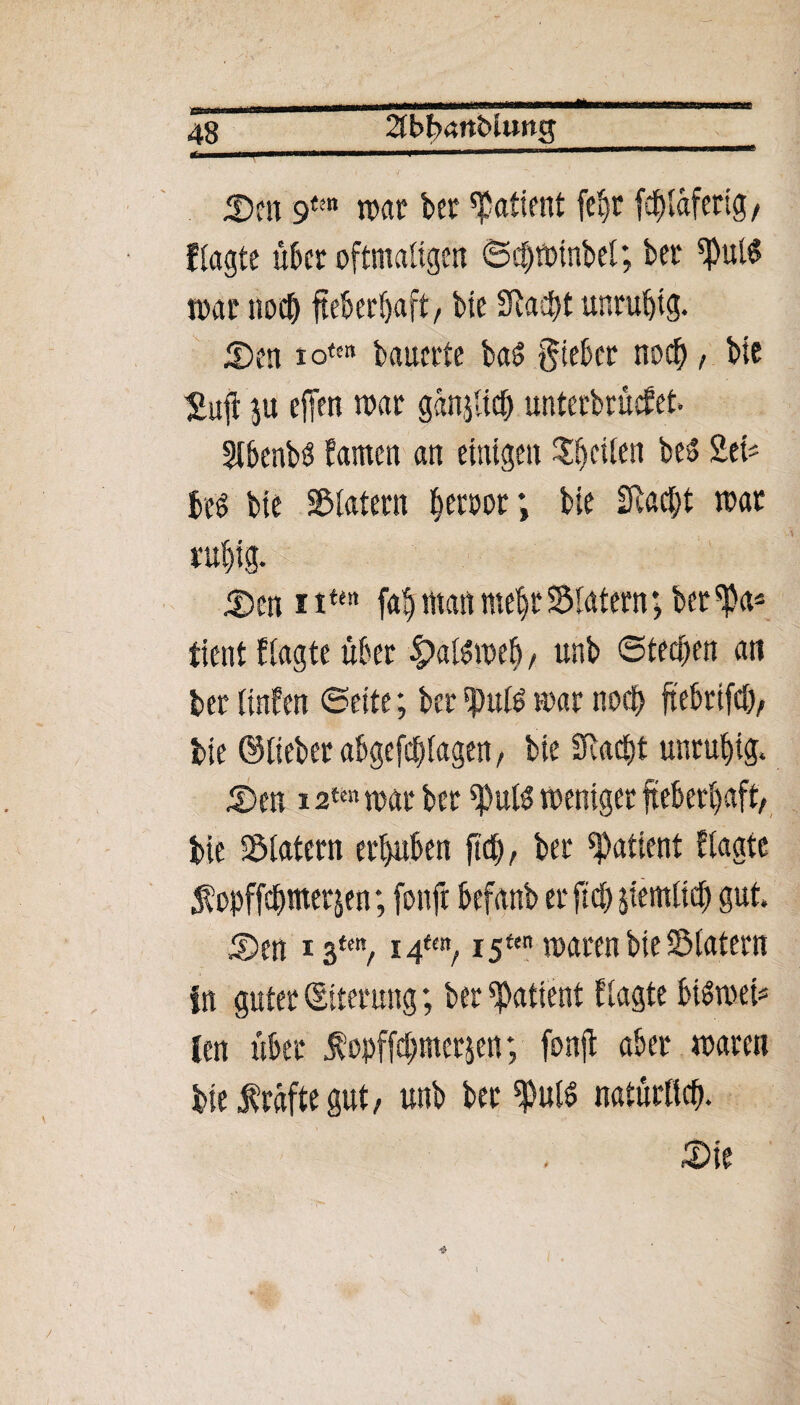 «h 48_2tbf)4nbitwg 25m 9tm trat? bet Patient fe^t fcf)lafertg/ ftagte über oftmaligen ©djjminbel; bet ^ulS mar nocb fteberfyaft, bie Sftacpt unruhig. 2)en io(« bauerte baS gieber noch, bie Sufi ju effen mar ganjltcb unterbrächet. Slbenbö bauten an einigen Sfjräen be» Sei« J« bie Klatern ^etöor; bie fftacfyt mar ruf)ig. 25m i ttfn fab man mehr Sintern; ber ^a* timt {tagte über £alSmeb, unb ©teeren an ber linfen ©eite; ber tpuß mar noch ftebrtfd), bie ©lieber abgefcplagen, bie SRaept unruhig. 2)en i %itn mar ber *puK meniget fteberl)aft, bie Slatern ergaben fiel), ber Patient blagte $opffdymet$en; fonft befanb er ftd> jfemticfj gut. 25 en i $mt 14tm, i5ftn marenbieSlatern In guter (Eiterung; ber Patient ttagte btömet^ len über Äopffebmetjen; fonft aber maren bteMftegut, unb bet ^uld natürlich. 25ie \