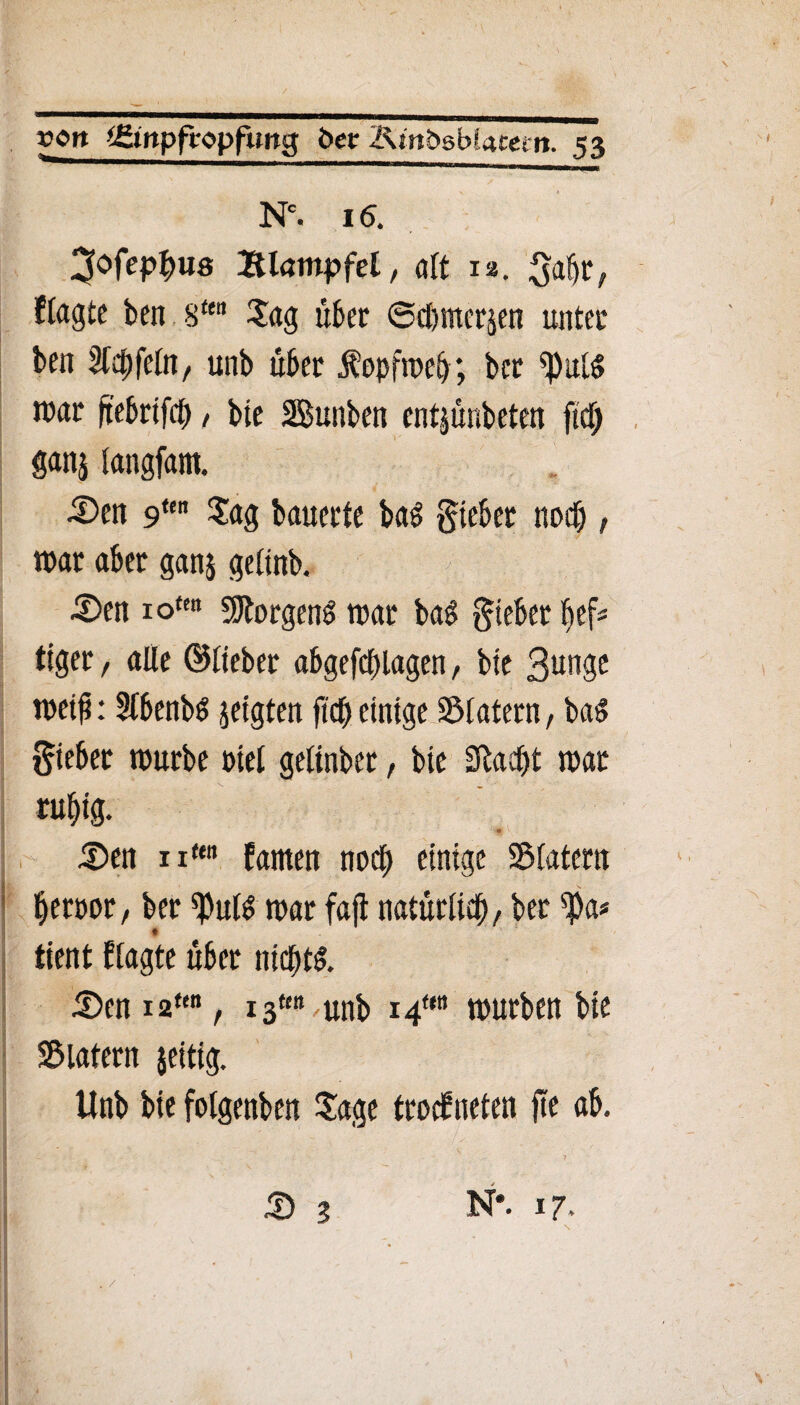 Nc. 16. ^ofcp^us Blötnpfel, alt r*. gabr, flngte ben 8ttn Sag über @d)nter$en unter ben %fyftln, unb über Kopfweh; ber *pul$ tuar ftebrifch, bie SBunben entjünbeten fi(dj ganj langfam. 5)en 9un Sag bauerte bad lieber noch, war aber ganj gelinb. £)en 1 otc« borgend war ba£ gieber beü tiger, alle ©lieber abgefddagen, bie 3nnge weif: Sfbenbö zeigten fid) einige Slatern, bad Sieber würbe riet gelinber, bie üftadjt war rul)ig. # £>en nten farnen noch einige SMatetn Üeröor, ber «Put^ war faß natürlid)/ ber $a* ♦ tient ftagte über nicht! S)en i2ten, 13«» unb 14™ würben bie Sblatern jeitig. Unb bie fotgenben Sage troefneten fte ab. • 1 & 3 N*. 17,