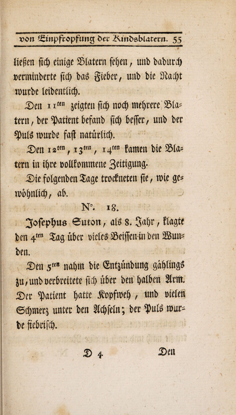 liefen ft# einige Klatern fehen, unb babur# »erminberte ft# bag lieber, unb bie 9ta#t würbe leibcntli#. Sen n“n jeigten ft# no# mehrere Sla* tern, bet Patient befanb ft# befer, unb bet «Puls würbe fajl naturli#. Sen i2ten, i3ttn, i4ten tarnen bie Kla¬ tern in #re pollfontmene 3eitigung- Sie folgenben Jage trockneten fte, wie ge* wohnlt#, ab. N°. 18. 3ofep#us 0utoit, al$ 8. Sähe / fragte ben 4“ Jag über »ieleS Seifenin ben Sun* ben. Sen 5« nahm bie Sntyinbung gablingS ju/unboerbreitete ft# über ben halben Stritt. Ser Patient hatte Kopfweh , unb oielen ©#merj unter ben ft#fein; bet ^ulS wuts S 4 S>«» \ t