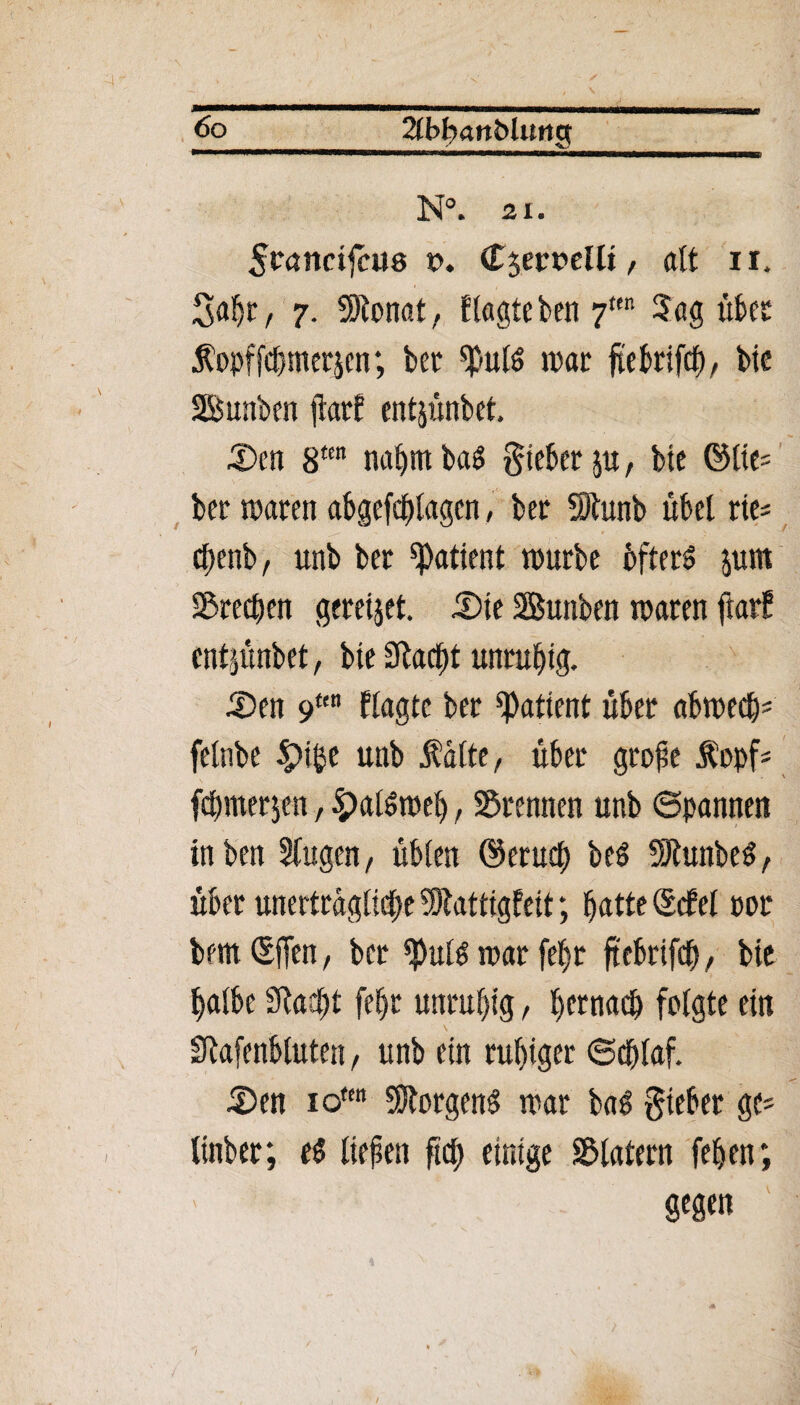 fo_2tbhati5Ut»g N°. 21. 5wncijcii8 x>. Cjemllt, alt n. Saljt, 7. Sllonat, ftagte ben 7teit Sag übet Äopffc&metjen; bet ^uts trat ftebrifcf), bte Bunben jiatf entjünbet. £>ctt 8m naljttt ba$ Riebet ju, btc ©lte= ber traten abgefdjlagcn, bet SJlunb übel tie= cbenb/ unb bet Patient trurbe bfterS $unt Stegen gcretjet. £)te Sunben traten fiat? entpnbet, bte Sftacltt unruhig. £>en 9ttn Hagre bet Patient übet abtrecl)* felnbe £>t$e unb Äatte, übet gtofe Äopf* fdunetjen, 4?alött*eft, 2$temten unb ©rannen tnben Slugen, üblen ©etucf) be$ fhtnbeS, übet unerttagltdbe SSJkttigfeit; fjatte (SdPel rot bem (SjTen, bet trat feljt ftebrifcü, bte halbe Sftactü fefjt untuf)tg, hcrnad) folgte ein \ Sftafenblutett, unb ein ruhiger ©chlaf. -Den iotm Borgens trat baö gteber ge* linber, t$ liefen fttf) einige Klatern feben; 8*£P /