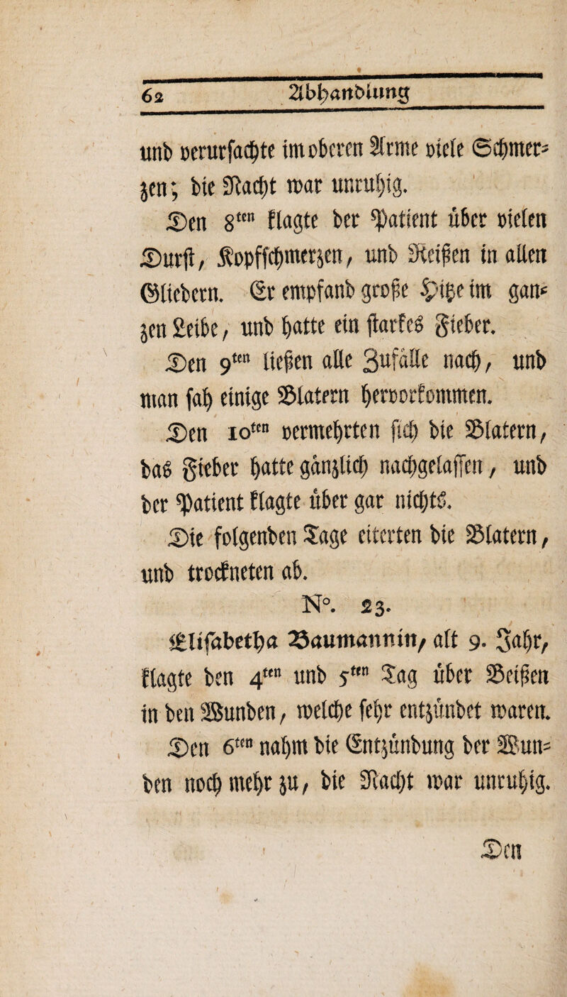 63 2lbfrftrtbUmg l ' ' unb cerurfad^tc im oberen 2lrme oieie ©cbmer- jen; bie fftaebt mar unruhig. Sen 8tcn klagte ber Patient über nieten Surft, fopftctymerp, unb Reifen in alten ©liebem. Sr empfanb grojie £i$e im gam jen Selbe, unb b«tte «n ftarf eg Sieber. Sen 9tm liefen alle Befalle nach, unb man fab einige Klatern beroorfommen. Sen io«n oermebrten fiel) bie Klatern, bas giebet batte gänjlicb nacbgetaffen, unb ber «Patient Ragte über gar nichts. Sie folgenben Sage eiterten bie Klatern, unb trockneten ab. N°. 23. §£U(<xbtfya 25autmmmtv alt 9- gabr, flagte ben 4ten unb sttn ?ag über Seiften in ben SBunben, welche febr entjünbet mären. Sen 6t(n nahm bie Sntjünbung ber Sun* ben noch mehr $u, bie 3M)t mar unruhig. Sen 1