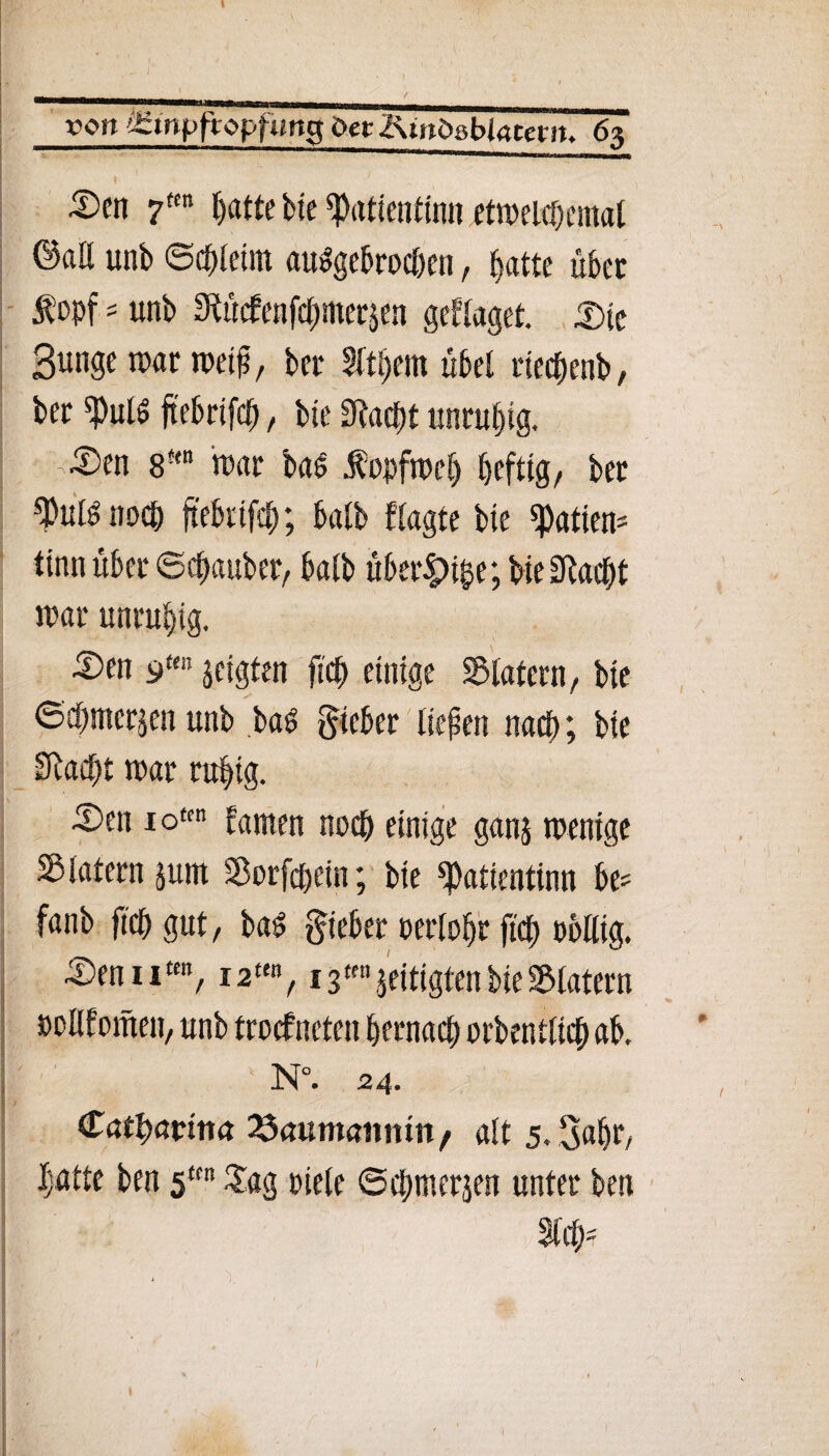 Den 7m f^atte bte ^Patientin« etmelchcmat @aß unb ©chteim abgebrochen, batte übet $opfs unb Stüdenfchnterjen gettaget. IDic Bunge mar meif}, bet 3rtl)em übet riechenb, bec «Putö ftebrtfch, bte SRacTjt unruhig. ' Den 8-m mar ba6 .fopfmet) heftig/ ber ^ußnoch ftebrtfch; batb fragte bie Ratten* ttnn über ©cbauber, batb über£>ihe; bie Olac^t mar unruhig. Den 9m zeigten fich einige SBlatern/ bie ©chmcrjen unb baS lieber tiefen nach; bie Stacht mar ruhig. Den iofen tarnen noch einige ganj rnentge 5B latent jum Sorfchein; bie ^atientinn be* fanb fich gut, ba$ lieber oertohr fich rollig. Denn«/12«% 13«jeitigtenbieSMatern ootlfometi/ unb trocfncten hernach orbenttich ab, : Ä ' 1 N°. 24. (tafyavim 23<mmanmn/ att 5. Bahr/ hatte ben sKn £ag riete ©chmerjen unter beit %d)'