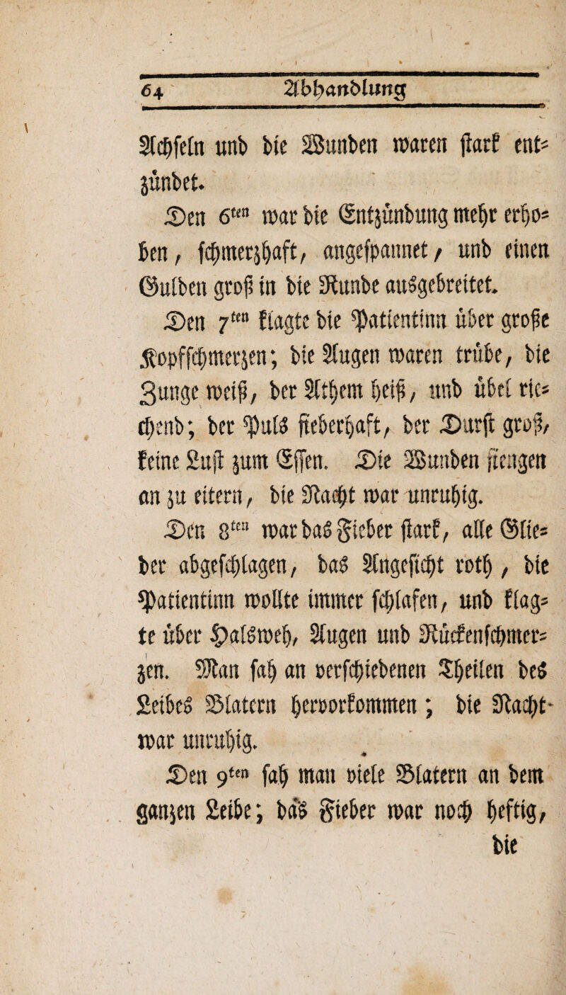 64' 2(bfcKW&lung Steffeln uttb bte Sunben waren flarf ent* jünbet. Sen 6ttn war bie Snt&ünbung mehr err)0= ben, fcbmerjbaft, «ngefpannet / unb einen (Mben graf in bte SRttnbc auSgebreitet. Sen 7tm fragte bte ^atientinn über grofe 5fopffdbmerp; bte Singen waren trübe, bte 3unge weif, ber Sittern beif, unb übel ric* cl;:nb; ber fieberhaft, ber Surft graf, feine Suff jum Qsffen. Sie SBunben ftengen an $u eitern, bte Siadft war unruhig. Sen 8te“ warbaSgieber fiarf, alle@lie= ber abgefeblagen, bat? Slngeftcbt rotf>, bte ^Patientinn wallte immer fcf;lafen, unb frag= te über £>alsweb, Singen unb Otücfenfcbmer* p. 50*lan fab an t>erfd)iebenen feilen be$ SeibeS Klatern henwrfommen ; bie Stacht - war unruhig. Sen 9tm fab man uiele ©latent an bem ganzen Seibe; ba'5 gteber war noch heftig, bie