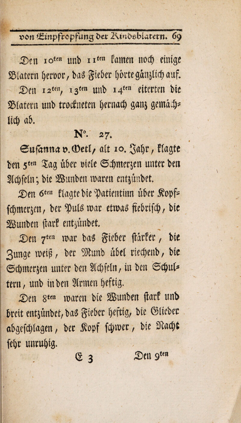 Den xotm unb nfen kamen noch einige SMatern ^crüot/ ba$ Sieber f)6rte gänjlich auf. Den 12im, i3tm unb i4t<n eiterten bie S&latern unb trockneten Ijernacf) ganj gemach* lieb ab. N°. 27. ©ufaitun t>.®etl/ alt 10. Saht, klagte ben 5tm Sag übet »iele ©dbmetjen unter bett Slchfeln; bie Bunben waren entjunbet. Den 6“« flagte bie 'Patienttnn über Äopf= fchmerp, ber ^uK war etwas ftebrtfdb, bie SBunben ftarf entjünbet. Den 7ten war ba$ Sieber fiärker, bie 3unge weif, ber üDtunb übel rieefenb, bie ©cömerjen unter ben Slchfeln, in ben ©c$ul* tern, unb in ben Sinnen heftig. Den 8ten waren bie SBunben flatk unb breit entjünbet, baS Sieber heftig, bie ©lieber abgefchtagen, bet Äopf ferner, bie SRac^t (ehr unruhig. \ <5 3 \ Den 9m