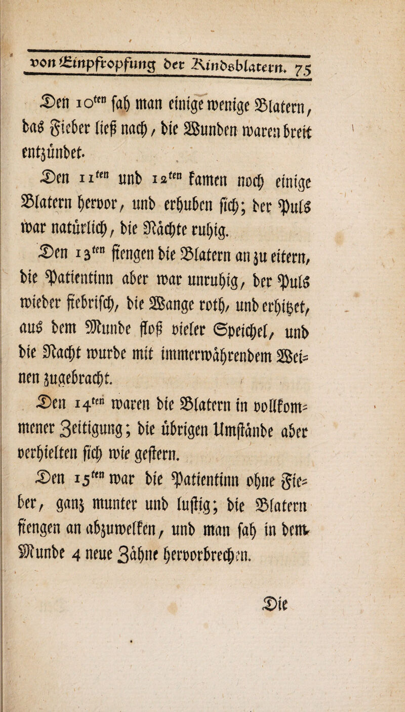 ) »Ott tgtitpfropfung bet 2ünt>8b(atem. 75 5)en io*tn fab man einige wenige Katern, U$ gieber tief nach / bie Bunben mären breit entjünbet. £>en ntm unb 12«« famen noct; einige Sßiatern berpor, unb erhüben fiel;; ber $u(g mar natürlich, bie Machte ruhig. ^)en 13fm ftengen bie Stafern an ju eitern, bie ^atientinn aber mar unruhig, ber fput$ mteber ftebrifcp, bie Bange rotp, unb erpipet, au£ bem SJtunbe ffof Dieter (Speichet, unb bie 9lacpt mürbe mit intmermdbrenbem Bei= nen jugebraept. tDen i4*en maren bie Klatern in potifom- mener 3eitigung; bie übrigen Umjidnbe aber oerhietten fiep mir gejiern. 5)en i5ftn mar bie ^atientinn ohne gie® ber, gan$ munter unb luftig; bie ©latem ftengen an abjumetfen, unb man fap in beim SRunbe 4 neue 3dpne bernorbreepm. ' 1 3>ie