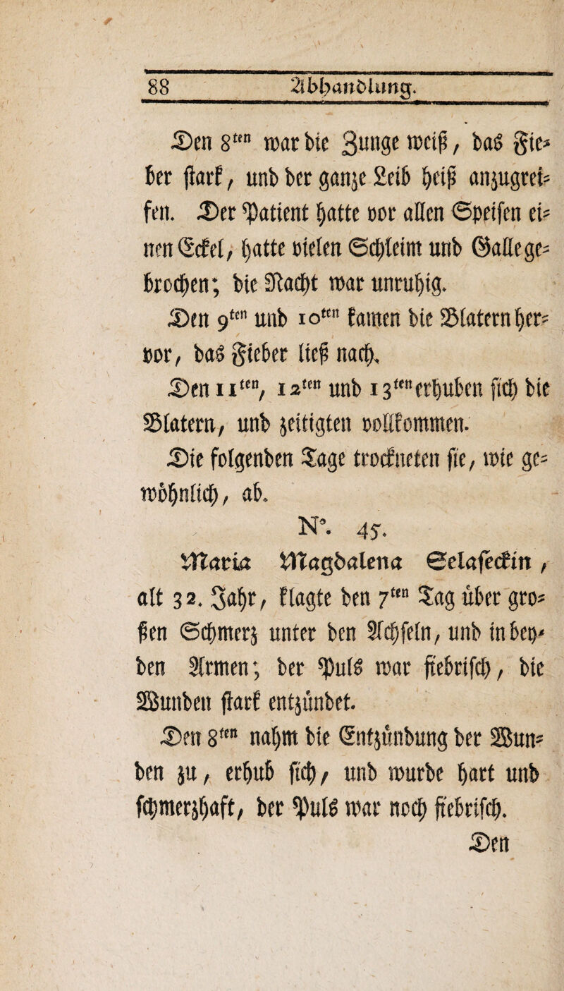 « ■M 5)en 8ttn mar bie Bunge weiß / ba£ gie* ber flarf, unb ber ganje 2eib beiß anjugrei* feit. £)er Patient batte tmr aßen ©petfen tU nett ©cf et, batte »teten ©cbteim unb ©attege* brocken; bie Slaebt mar unruhig. 3)en 9m unb io“ famen bie Siaternber* / t - »or, baö gieber lief narb, 55enu“B, i2sw unb 13“erhüben fiel) bie Statern, unb jeiiigten noßfommen. £>ie folgenben Sage trockneten fte, mie ge- mbbnlicb / ab. N*. 45. Sitarn Sttagbalena ©elafecftn, . • -J j alt 32.Satjr, Plagte ben 7“ Sag über gro¬ ßen ©cpmerj unter ben Siebfein, unb inbep- ben Firmen; ber *pu($ mar ftebrifcb, bie SBunben flarf entjünbet. S)ett 8fen nahm bie ©ntjünbung bet Sun- ben ju, erbub fiep / unb mürbe hart unb fcpmerjbaft, ber *ßul£ mar neep ftebrifep.