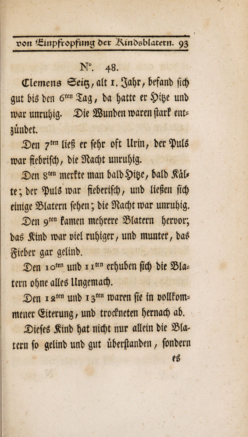 f ■ ' ■»■■ ■»■■■ n ■ IHI—will«» ■ II «II ■ »■■■■■■!«■ !■! UM.I Iftu x>ott ^tnpftopfung t>et Ktnbsblacent. 93 M°. 48. Clemens @et$, alt 1.3^/ befanb ftch gut btS ben 6“ Sag, ba hatte et £>ifce unb war unruhig- £>ie Sunbcit waten jlarf ent* . \ , jünbet. 5)en 7ttnlief et fef)t oft Urin, ber^ulS war ftebrtfcf), bie Stacht unruhig. £)en 8ten merfte man balbSpi&e, halb RaU te; bet war fteberifch, unb liefen ftch einige Slatern fe^eti; bie SRac^t war unruhig. S)en 9<m farnen meutere Slatern f>erpor; ba$ finb war t>iel ruhiger, unb munter, bal / . ■ . . , gicbet gar gelinb. £)en 1 ou unb nttn erhüben (ich Me Sla* tetn ohne alleb Ungemach. 5)en 12“ unb 13“ waten fte in oollfom* menet (Eiterung, unb trockneten hernach ab. Wiefel f inb hat nicht nur allein bie Sin¬ tern fo gelinb unb gut überjjtanben, fonbern eß