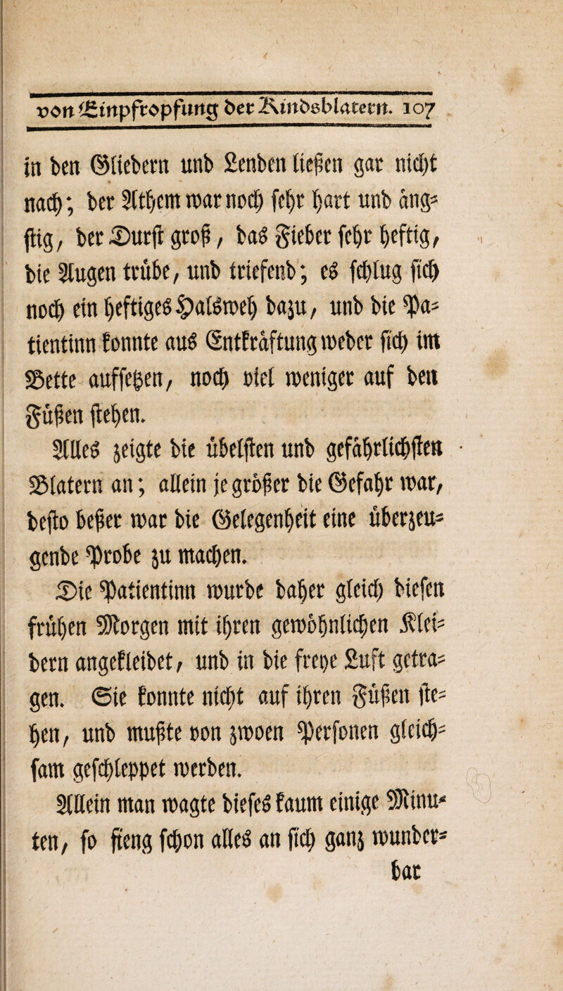 in ben ©liebem unb Senben (teilen gar nicht nach; ber SWjern marnoch fe^t hart unb ang* ftig, bec -Dürft grof, baS lieber fc^r heftig, bie klugen trübe, unb triefenb; e» fcplug fiel) noch ein ()efttgeö ^>a(öroe(> baju, unb bie *Pa* tientinn f onnte aus ©ntfraftung meber fiel) im «Bette auffepen, nod) piet meniger auf bett güfen flehen. 2llleS jetgte bie übeljien unb gefafjrltcbüen «Blatern an; allein je großer bie ©efahr mar, bejto befer mar bie ©elegenf>eit eine uberjeu= genbe ^robe ju macl)en. £)ie «Patientinn mürbe bah er gleich biefen frühen borgen mit ihren gembljnlicben fiel* bern angefleibet, unb in bie frepe 2uft getra# gen. ©ie fonttte nicht auf ihren §üfett fle= hett, unb mufte »on jmoen ^erfonen gleich fam gefchleppet merben. Slttein man magte biefeS faum einige SJtinu* ten, fo fteng fchon alles an fiel; ganj rnunber- bat