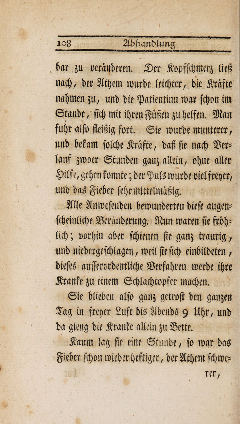 \ 108 2ibl)an&lunQ \ , &ar ju ueränberen. £>er ßopffc&merj ließ nach, bet Sittern rourbe leister, bie l'räfte nannten ju, unb bte ^atientinn mar fc^on im ©fanbe, ftc^ mit ihren gilben ju Reifen. SJtan ftt^r alfo fleißig fort, ©ie mürbe munterer, unb befam fo£<§e freifte, baß fte neu# SBer- lauf jmoer ©tunben gattj allein, ohne aller Dilfe, geben formte; bcr mürbe piel freper, unb bas Sieber febr mittelmäßig. Sille Slumefenben bemunberten biefe augem febeittlicße Scranberung. 9bun maren fte froh5 lietr, »orf)tn aber fc^tenen fte gan$ traurig , unb niebergefchlagen, meilfteftch einbilbeten, biefeg aufferc-rbeittlicbe Verfahren merbe ihre 5branfe ju einem ©dblaehtcmfer macbett. ©ie blieben alfo ganj getrojt ben ganjen Tag in freper 2uft hti Slbenbö 9 U^r, unb ba gieng bie ßranfc allein ju Sette. faunt lag fte eine ©tunbe, fo mar ba$ Sieber fclpon mieber heftiger, bcrSlthem fcftme- rer,