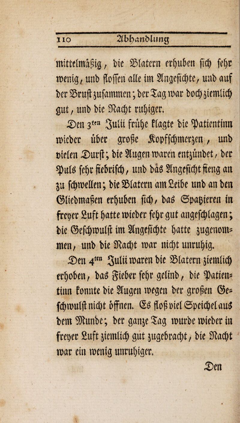 HO 2ibb<xn&lim$ mittelmäßig, bte SÖtatern erhüben ftcb febt wenig, unb floffen alle im Stngejtcbte, unb auf bet Stuft jufammen; bet Sag war boö; jtemlicb gut , unb bie Sftadjt ruhiger. ,2>en 3ffB Sulit frühe Plagte bie Patientin« wiebet übet gtoße Äopffcümetjen, unb Dielen 5)utjl; bte Slttgen waten entjünbet, bet «pitlö febt jtebttfcb, unb bds Slngeftcbt ffeng an ju febwellen; bie Slatcrn am Selbe unb an ben ©liebmaßen etljuben fiel), ba& ©parieren in frei) et 2uft batte wtebet febt gut angefcblagen; bie ©efcbwulff im Ungeliebte batte jugenom* men, unb bie Slaept war nicht unruhig. Den 4m Sulii waten bie Klatern jtemlicb erhoben, bad giebet febt gelinb, bie Ratten* timt fonnte bie Singen wegen bet großen ©es febwulji nicht offnen. ©3 ffofsoietSpeicbelauS bem StRitnbc; bet ganje Sag würbe wtebet in frepet Suft jtemltcb gut ^gebracht, bte Sftacht war ein wenig unruhiger. £>en