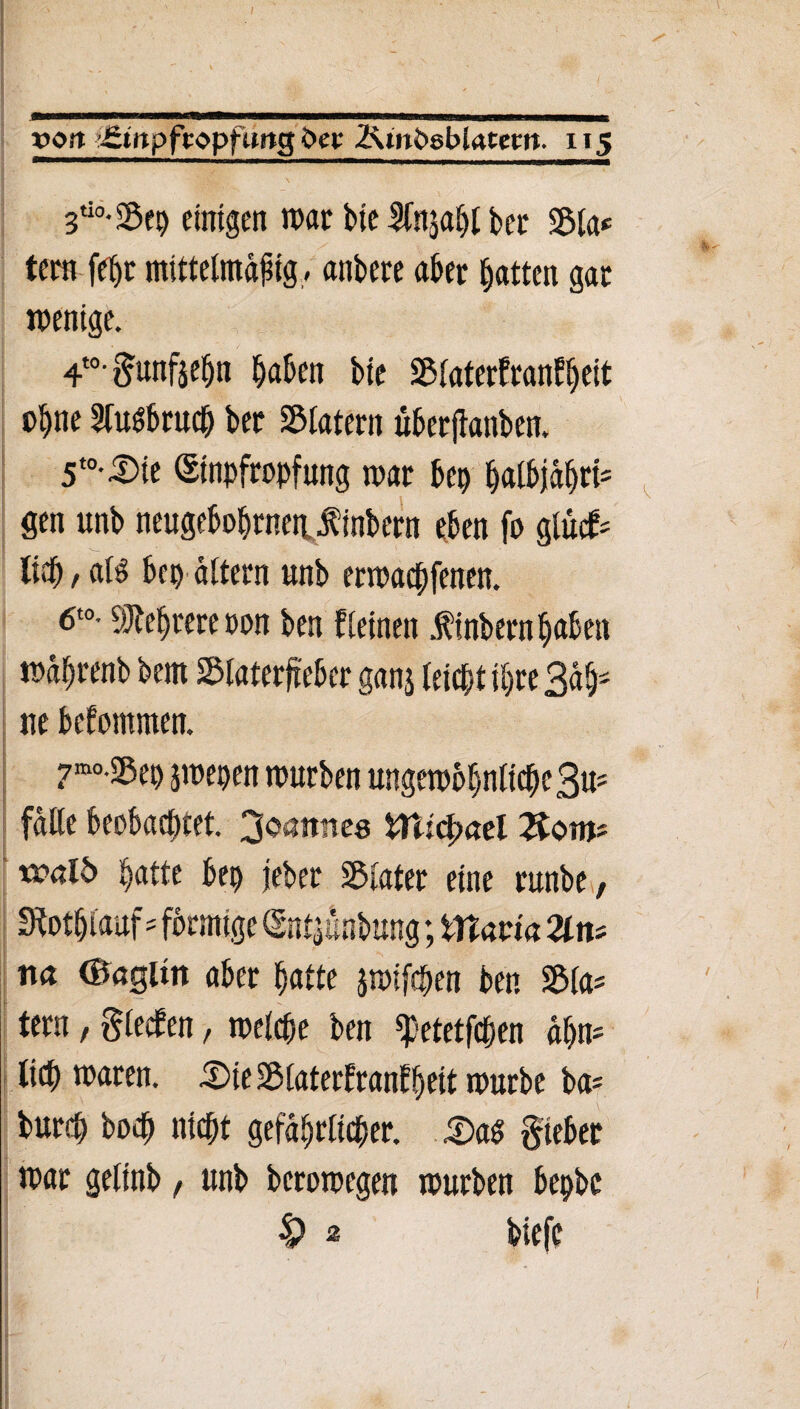 / m !■! mmm ■ < i wumii^w ■um whiwbuwimi mwTiMiiL«—-———t von ’£inpftopfimg bet 2^mfcgbiatem. 115 3ti0-2$ep ejnjgen mar bte 3(njabt ber 2$la* tem febt mittelmäßig - anbete aber batten gat wenige. 4t0'Sunfjefjn haben bie Slaterfranfbeit ohne Sfuöbrucb bet SBtatern uberjtanben. 5t0-^ie (Sinpfropfung mar bep balbjaf)ti= gen unb mugebobrnentfinbem eben fo glucfc lieb / als? bcp altern unb ermacbfenen. 6t0- Mehrere ton ben fleinen finbern haben mabtenb bem SMaterfieber ganj leicht ihre Bah¬ ne bekommen. 7mo-^ep jmepen mürben ungewöhnliche 3u* falte beobachtet. Joannes WUcfyael Sotijs tral5 batte bep jeber Klater eine runbe, Stotbiauf-förmige (Sntjünbung; ttlavia Zn* na ©agltn aber batte jmifcpen ben 2Ma= tern, glecfen, welche ben ^etetfcpen ahn* lieb waten. .iDieüSlaterfranfbeit würbe ba= bureb boeb niebt gefährlicher. £>a$ §teber war gelinb, unb berowegen würben bepbe 4? 2 biefe