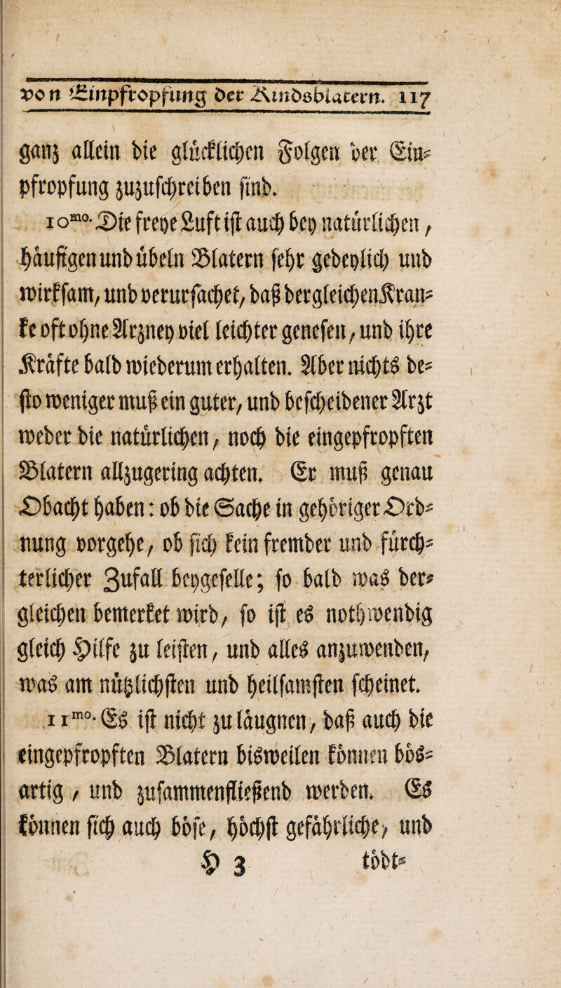 ganj allein bie glücklichen folgen bei* (Ein# Pfropfung jujufdjreiben ftnb. häufigen unb Übeln Klatern fel)t gebeplid) unb wirkfam, unb »erurfachet, bafi bergleidjen^ran# fe oft offne Sfrjnep Diel leichter genefen, unb ihre (Kräfte halb wieberum erhalten. Slber nichts be# ffo weniger mu|l ein guter, unb befdfeibener 2lrjt weber bie natürlichen, noch bie eingepfropften SMatern alljugering achten. (Er muf; genau £)bacht haben: ob bie Sache in gehöriger £>rb# nung oorgelje, ob ftch kein frember unb furch5 terlicher Befall bepgefelle; fo halb wad ber* gleichen bemerket wirb, fo ijt ed nothwenbig gleich |)ilfe ju leifien, unb alled anjuwenben, wad am nüjjlichflen unb heilfamjken fcheinet. 1 imo-(Sd iji nicht ju läugnen, baf auch bie eingepfropften Klatern bisweilen können bbd# artig , unb jufammenffiefenb werben. (Ed können ftch auch bofe, hbchfl gefährliche > unb |> 3 tobt#