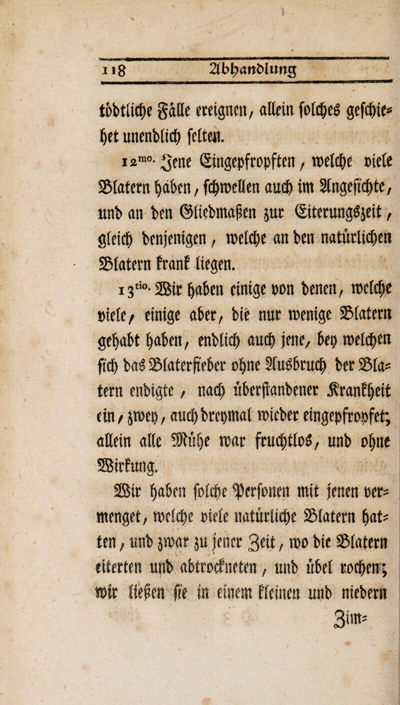 i«8 tobtltche gälte ereignen, allein fotct;c^ gefchie? |et unenblidj fetten. i2mo- ^ene ©«gepfropften, welche niete SBtatern haben, fchweflen auch im Slngeftchte, unb an ben ©liebmafen jur ©terungSjeit, gleich benjenigen, welche an ben natürlichen Statern tränt liegen. 13ti0* Sir haben einige non benen, welche niete/ einige aber, bie nur wenige SMatern gehabt haben, enbttch auch jene, bep welchen fi'dh ba$ IBlaterfteber ohne Sluöbruch ber 3$la? tern enbigte, nach überjianbener Äranfheit ein / jwep, auch brepmal wieber eingepfropfet; allein alle 5Rühe war fruchtlos, unb ohne Sirfung. Sir haben folche ^erfonen mit jenen oet= menget, welche niete natürliche SMatern hat? ten, unb jwar ju jener 3«t, wo bie Sßtatern 1 ' S - ’ eiterten unb abtrotfneten, unb übet rochen; wir liefen fit in einem tleinen unb niebern